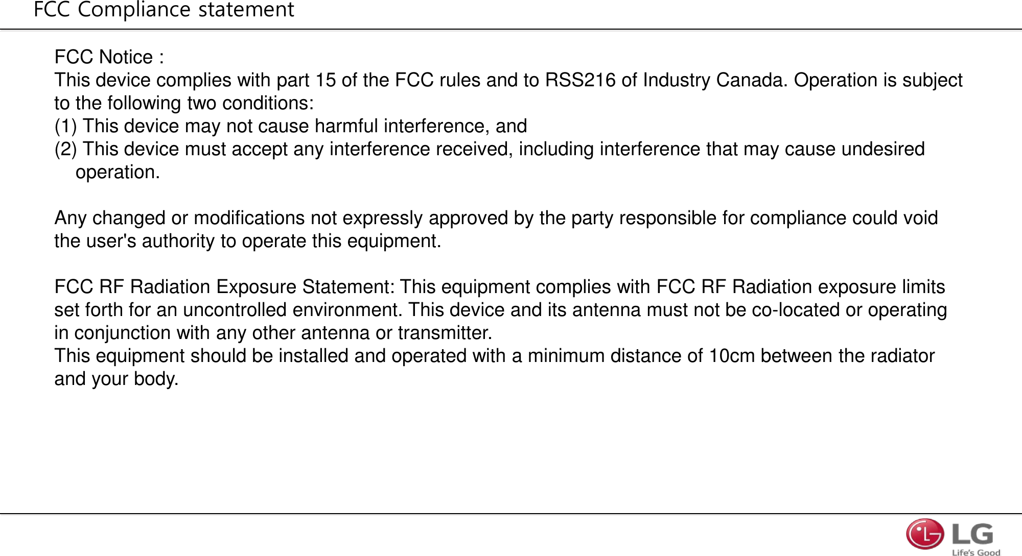 FCC Notice :  This device complies with part 15 of the FCC rules and to RSS216 of Industry Canada. Operation is subject to the following two conditions: (1) This device may not cause harmful interference, and (2) This device must accept any interference received, including interference that may cause undesired      operation.   Any changed or modifications not expressly approved by the party responsible for compliance could void  the user&apos;s authority to operate this equipment.   FCC RF Radiation Exposure Statement: This equipment complies with FCC RF Radiation exposure limits  set forth for an uncontrolled environment. This device and its antenna must not be co-located or operating  in conjunction with any other antenna or transmitter. This equipment should be installed and operated with a minimum distance of 10cm between the radiator  and your body. FCC Compliance statement 