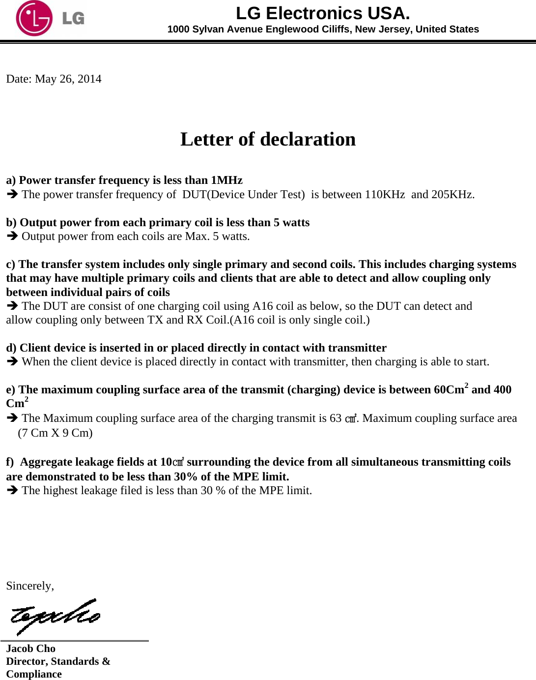  LG Electronics USA. 1000 Sylvan Avenue Englewood Ciliffs, New Jersey, United States   Date: May 26, 2014    Letter of declaration  a) Power transfer frequency is less than 1MHz   The power transfer frequency of  DUT(Device Under Test)  is between 110KHz  and 205KHz.     b) Output power from each primary coil is less than 5 watts   Output power from each coils are Max. 5 watts.     c) The transfer system includes only single primary and second coils. This includes charging systems that may have multiple primary coils and clients that are able to detect and allow coupling only between individual pairs of coils   The DUT are consist of one charging coil using A16 coil as below, so the DUT can detect and    allow coupling only between TX and RX Coil.(A16 coil is only single coil.)       d) Client device is inserted in or placed directly in contact with transmitter   When the client device is placed directly in contact with transmitter, then charging is able to start.     e) The maximum coupling surface area of the transmit (charging) device is between 60Cm2 and 400 Cm2   The Maximum coupling surface area of the charging transmit is 63 ㎠. Maximum coupling surface area (7 Cm X 9 Cm)   f)  Aggregate leakage fields at 10㎠ surrounding the device from all simultaneous transmitting coils are demonstrated to be less than 30% of the MPE limit.  The highest leakage filed is less than 30 % of the MPE limit.      Sincerely,  Jacob Cho Director, Standards &amp; Compliance  