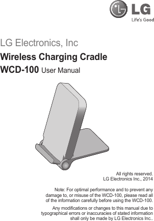 LG Electronics, IncWireless Charging CradleWCD-100 User ManualAll rights reserved.LG Electronics Inc., 2014Note: For optimal performance and to prevent any damage to, or misuse of the WCD-100, please read all of the information carefully before using the WCD-100.Any modications or changes to this manual due to typographical errors or inaccuracies of stated information shall only be made by LG Electronics Inc..