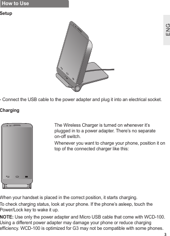 ENGENG3How to UseSetupCharging-  Connect the USB cable to the power adapter and plug it into an electrical socket.The Wireless Charger is turned on whenever it’s plugged in to a power adapter. There’s no separate on-off switch.Whenever you want to charge your phone, position it on top of the connected charger like this:When your handset is placed in the correct position, it starts charging.To check charging status, look at your phone. If the phone’s asleep, touch the Power/Lock key to wake it up. NOTE: Use only the power adapter and Micro USB cable that come with WCD-100. Using a different power adapter may damage your phone or reduce charging  efciency. WCD-100 is optimized for G3 may not be compatible with some phones.