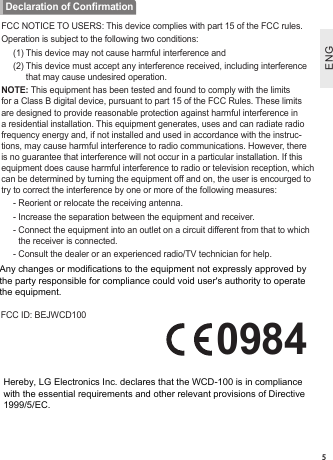 ENGENG5FCC NOTICE TO USERS: This device complies with part 15 of the FCC rules.Operation is subject to the following two conditions:(1) This device may not cause harmful interference and(2)  This device must accept any interference received, including interference that may cause undesired operation.NOTE: This equipment has been tested and found to comply with the limits for a Class B digital device, pursuant to part 15 of the FCC Rules. These limits are designed to provide reasonable protection against harmful interference in a residential installation. This equipment generates, uses and can radiate radio frequency energy and, if not installed and used in accordance with the instruc-tions, may cause harmful interference to radio communications. However, there is no guarantee that interference will not occur in a particular installation. If this equipment does cause harmful interference to radio or television reception, which can be determined by turning the equipment off and on, the user is encourged to try to correct the interference by one or more of the following measures:- Reorient or relocate the receiving antenna.- Increase the separation between the equipment and receiver.-  Connect the equipment into an outlet on a circuit different from that to which the receiver is connected.- Consult the dealer or an experienced radio/TV technician for help.FCC ID: BEJWCD100   0984Declaration of ConrmationAny changes or modifications to the equipment not expressly approved by the party responsible for compliance could void user&apos;s authority to operate the equipment.Hereby, LG Electronics Inc. declares that the WCD-100 is in compliance with the essential requirements and other relevant provisions of Directive 1999/5/EC.