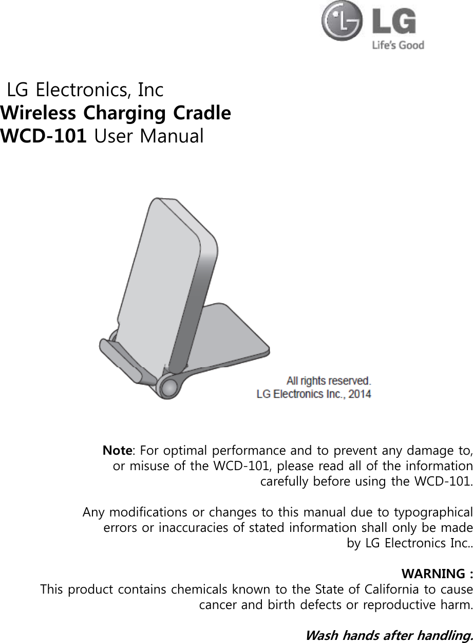LG Electronics, IncWireless Charging CradleWCD-101 User ManualNote: For optimal performance and to prevent any damage to, or misuse of the WCD-101, please read all of the information fllbf ithWCD101carefully before using the WCD-101.Any modifications or changes to this manual due to typographical errors or inaccuracies of stated information shall only be made by LG Electronics Inc..WARNING : Thisproduct contains chemicals known to the State of California to causeThis product contains chemicals known to the State of California to cause cancer and birth defects or reproductive harm.Wash hands after handling.