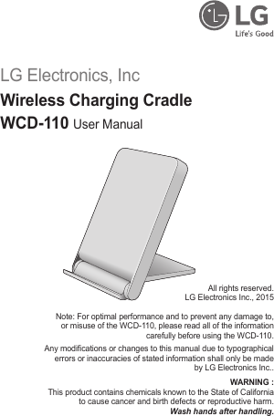 LG Electronics, IncWireless Charging CradleWCD-110 User ManualAll rights reserved.LG Electronics Inc., 2015Note: For optimal performance and to prevent any damage to, or misuse of the WCD-110, please read all of the information carefully before using the WCD-110.Any modications or changes to this manual due to typographical errors or inaccuracies of stated information shall only be made by LG Electronics Inc..WARNING : This product contains chemicals known to the State of California to cause cancer and birth defects or reproductive harm.Wash hands after handling.