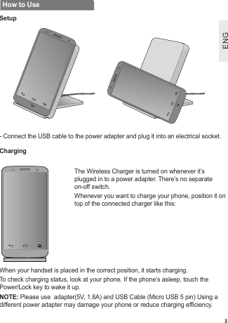 ENGENG3How to UseSetupCharging-  Connect the USB cable to the power adapter and plug it into an electrical socket.The Wireless Charger is turned on whenever it’s plugged in to a power adapter. There’s no separate on-off switch.Whenever you want to charge your phone, position it on top of the connected charger like this:When your handset is placed in the correct position, it starts charging.To check charging status, look at your phone. If the phone’s asleep, touch the Power/Lock key to wake it up. NOTE: Please use  adapter(5V, 1.8A) and USB Cable (Micro USB 5 pin) Using a different power adapter may damage your phone or reduce charging efciency.