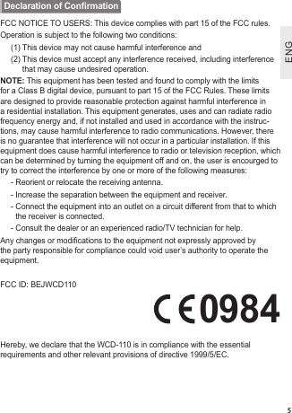ENGENG5FCC NOTICE TO USERS: This device complies with part 15 of the FCC rules.Operation is subject to the following two conditions:(1) This device may not cause harmful interference and(2)  This device must accept any interference received, including interference that may cause undesired operation.NOTE: This equipment has been tested and found to comply with the limits for a Class B digital device, pursuant to part 15 of the FCC Rules. These limits are designed to provide reasonable protection against harmful interference in a residential installation. This equipment generates, uses and can radiate radio frequency energy and, if not installed and used in accordance with the instruc-tions, may cause harmful interference to radio communications. However, there is no guarantee that interference will not occur in a particular installation. If this equipment does cause harmful interference to radio or television reception, which can be determined by turning the equipment off and on, the user is encourged to try to correct the interference by one or more of the following measures:- Reorient or relocate the receiving antenna.- Increase the separation between the equipment and receiver.-  Connect the equipment into an outlet on a circuit different from that to which the receiver is connected.- Consult the dealer or an experienced radio/TV technician for help.Any changes or modications to the equipment not expressly approved by the party responsible for compliance could void user’s authority to operate the equipment. FCC ID: BEJWCD110      0984Hereby, we declare that the WCD-110 is in compliance with the essential requirements and other relevant provisions of directive 1999/5/EC.Declaration of Conrmation