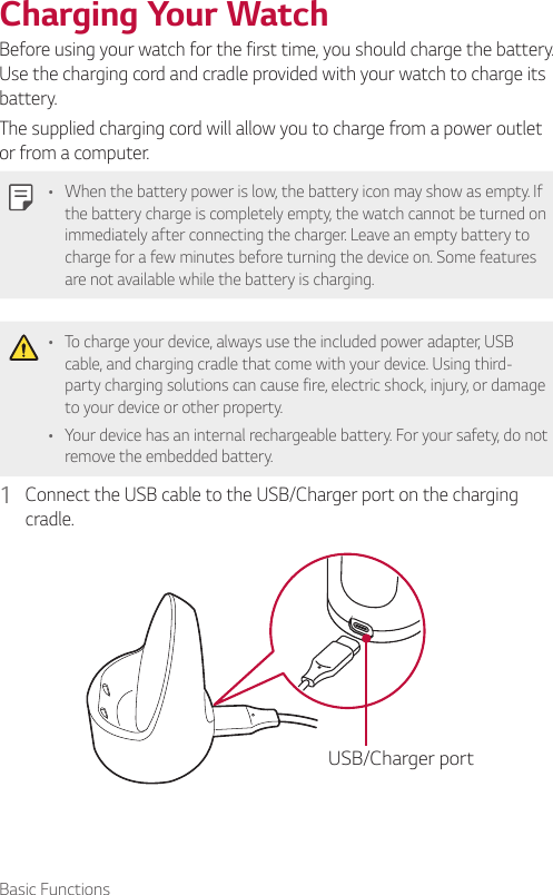 Basic FunctionsCharging Your WatchBefore using your watch for the first time, you should charge the battery. Use the charging cord and cradle provided with your watch to charge its battery.The supplied charging cord will allow you to charge from a power outlet or from a computer. •  When the battery power is low, the battery icon may show as empty. If the battery charge is completely empty, the watch cannot be turned on immediately after connecting the charger. Leave an empty battery to charge for a few minutes before turning the device on. Some features are not available while the battery is charging.•  To charge your device, always use the included power adapter, USB cable, and charging cradle that come with your device. Using third-party charging solutions can cause fire, electric shock, injury, or damage to your device or other property.•  Your device has an internal rechargeable battery. For your safety, do not remove the embedded battery.1  Connect the USB cable to the USB/Charger port on the charging cradle.USB/Charger port