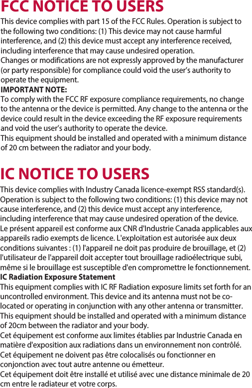 FCC NOTICE TO USERSThis  device compli es with part 15 of the FCC  Rules. Oper ation is subject to the following two conditions: (1) This  device may not cause harmful interference, and (2) this device must accept any int erference received, including interference that may  cause undesired oper ation.Changes or modifications are not expressly approved by the manufacturer (or party responsible) for complia nce could void the user’s authority to operate the equipment.IMPORTANT NOTE:To comply with the FCC RF exposure complia nce requirement s, no change to the anten na or the device is permitted. Any c hange  to the anten na or the device could result in  the device ex ceeding  the RF exposure requirements and void the use r’s authority to  operate the d evice.This equipment s hould be installed  and operated  with a minimum di stance of 20 cm between the radiator and your body.IC NOTICE TO USERST his device complies with Indu stry Canada licence-ex empt RSS standard(s).Operation is subject to the fo llowing two conditions: (1) this  device may not cause interference, and (2) this device must accept any int erference, including interference that ma y cause undesired oper ation of the device.Le présent appa reil est conforme aux CNR d&apos;Industrie Canada applicables auxappareils radio exempt s de licence. L&apos;exploitation es t autorisée aux deux conditions suivantes : (1) l&apos;appareil ne doit pas produire de brouillage, et (2) l&apos;utilisateur de l&apos;appa reil doit accepter tout brouillage radioélectrique subi, même si le br ouillage est susceptible d&apos;en c ompr omett re le fonctionnement.IC Radiation Exposure StatementThis equipment compli es with IC RF Radiation expo sure limits  set forth for anuncontrolled environment. This device and its anten na must not be co-located  or operating in conjunction wit h any o ther anten na or transmitter.This equipment should be installed and operated  with a minimu m distance of 20cm between the radiator and your body.Cet équipement est conforme a ux limites éta blies par Industrie Ca nada en matière d&apos;exposition aux radiations dans un env ironnement non contrôlé. Cet équipement  ne doivent pas être colocalisés ou foncti onner  en conjonction av ec tout autre antenn e ou émetteur.Cet équipement doit êtr e installé et utilisé avec une distance minima le de 20 cm entre le radiateur et votre corps.