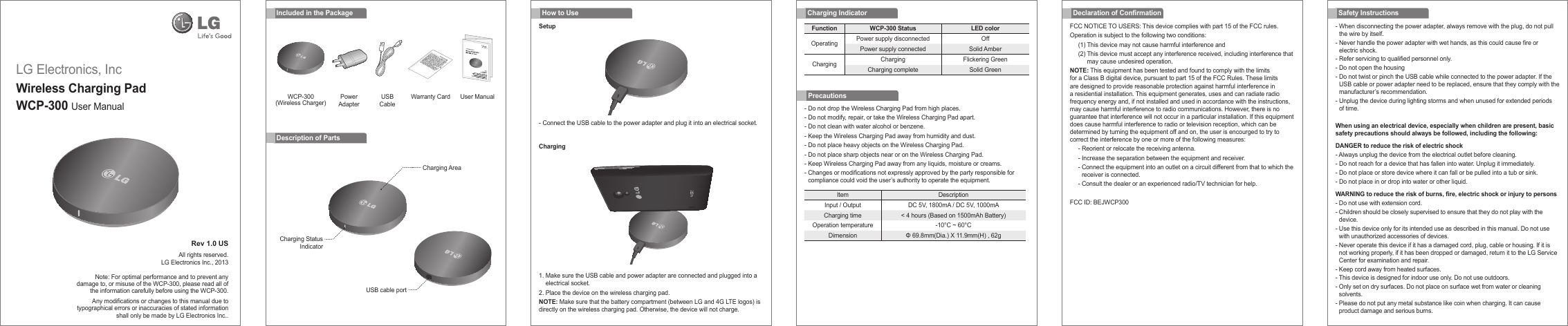 LG Electronics, IncWireless Charging PadWCP-300 User Manual Rev 1.0 USAll rights reserved.LG Electronics Inc., 2013Note: For optimal performance and to prevent any damage to, or misuse of the WCP-300, please read all of the information carefully before using the WCP-300.Any modications or changes to this manual due to typographical errors or inaccuracies of stated information shall only be made by LG Electronics Inc..- Do not drop the Wireless Charging Pad from high places.- Do not modify, repair, or take the Wireless Charging Pad apart.- Do not clean with water alcohol or benzene.- Keep the Wireless Charging Pad away from humidity and dust.- Do not place heavy objects on the Wireless Charging Pad.- Do not place sharp objects near or on the Wireless Charging Pad.- Keep Wireless Charging Pad away from any liquids, moisture or creams.-  Changes or modications not expressly approved by the party responsible for compliance could void the user’s authority to operate the equipment.Charging IndicatorIncluded in the PackageWCP-300 (Wireless Charger) Warranty CardPowerAdapterUSBCableUser ManualDescription of PartsFCC NOTICE TO USERS: This device complies with part 15 of the FCC rules.Operation is subject to the following two conditions:(1) This device may not cause harmful interference and(2)  This device must accept any interference received, including interference that may cause undesired operation.NOTE: This equipment has been tested and found to comply with the limits for a Class B digital device, pursuant to part 15 of the FCC Rules. These limits are designed to provide reasonable protection against harmful interference in a residential installation. This equipment generates, uses and can radiate radio frequency energy and, if not installed and used in accordance with the instructions, may cause harmful interference to radio communications. However, there is no guarantee that interference will not occur in a particular installation. If this equipment does cause harmful interference to radio or television reception, which can be determined by turning the equipment off and on, the user is encourged to try to correct the interference by one or more of the following measures:- Reorient or relocate the receiving antenna.- Increase the separation between the equipment and receiver.-  Connect the equipment into an outlet on a circuit different from that to which the receiver is connected.- Consult the dealer or an experienced radio/TV technician for help.FCC ID: BEJWCP300-  When disconnecting the power adapter, always remove with the plug, do not pull the wire by itself.-  Never handle the power adapter with wet hands, as this could cause fire or electric shock.- Refer servicing to qualified personnel only.- Do not open the housing-  Do not twist or pinch the USB cable while connected to the power adapter. If the USB cable or power adapter need to be replaced, ensure that they comply with the manufacturer’s recommendation.-  Unplug the device during lighting storms and when unused for extended periods of time.When using an electrical device, especially when children are present, basic safety precautions should always be followed, including the following:DANGER to reduce the risk of electric shock- Always unplug the device from the electrical outlet before cleaning.- Do not reach for a device that has fallen into water. Unplug it immediately.- Do not place or store device where it can fall or be pulled into a tub or sink.- Do not place in or drop into water or other liquid.WARNING to reduce the risk of burns, re, electric shock or injury to persons-  Do not use with extension cord.-  Children should be closely supervised to ensure that they do not play with the device.-  Use this device only for its intended use as described in this manual. Do not use with unauthorized accessories of devices.-  Never operate this device if it has a damaged cord, plug, cable or housing. If it is not working properly, if it has been dropped or damaged, return it to the LG Service Center for examination and repair.- Keep cord away from heated surfaces.- This device is designed for indoor use only. Do not use outdoors.-  Only set on dry surfaces. Do not place on surface wet from water or cleaning solvents. -  Please do not put any metal substance like coin when charging. It can cause product damage and serious burns.Declaration of Conrmation Safety InstructionsHow to UseSetupChargingItem DescriptionInput / Output DC 5V, 1800mA / DC 5V, 1000mACharging time &lt; 4 hours (Based on 1500mAh Battery)Operation temperature -10°C ~ 60°CDimension Φ 69.8mm(Dia.) X 11.9mm(H) , 62gFunction WCP-300 Status LED colorOperating Power supply disconnected OffPower supply connected Solid AmberCharging Charging Flickering GreenCharging complete Solid GreenPrecautions1.  Make sure the USB cable and power adapter are connected and plugged into a electrical socket.2. Place the device on the wireless charging pad.NOTE: Make sure that the battery compartment (between LG and 4G LTE logos) is directly on the wireless charging pad. Otherwise, the device will not charge.-  Connect the USB cable to the power adapter and plug it into an electrical socket.Charging AreaCharging StatusIndicatorUSB cable port