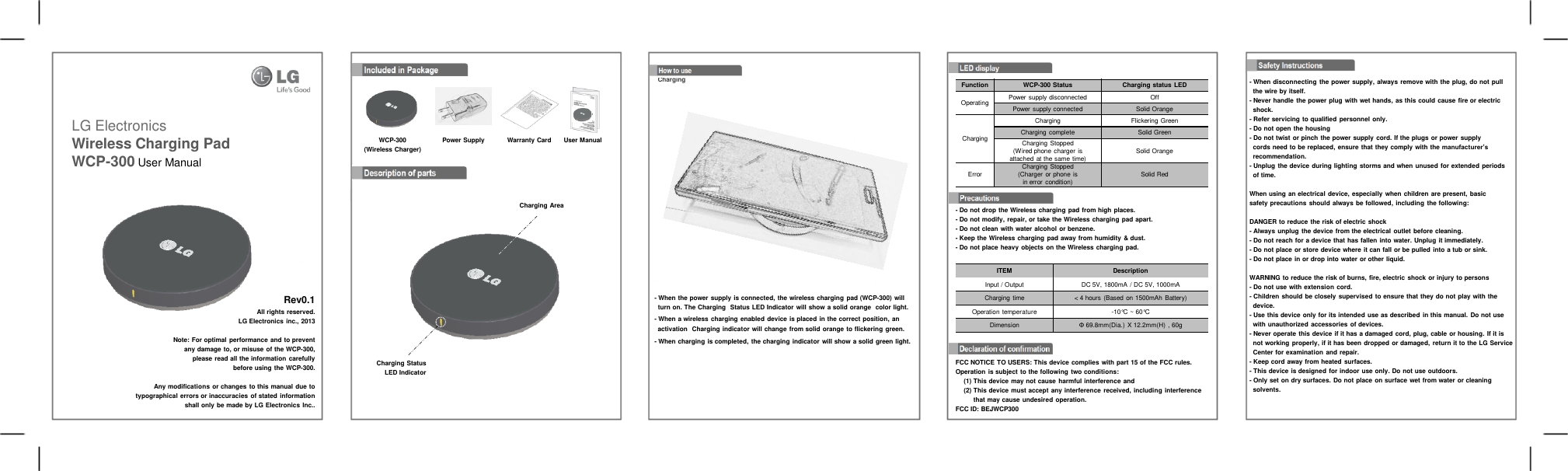 LG Electronics Wireless Charging Pad WCP-300 User Manual                   Rev0.1                 All rights reserved.               LG Electronics inc., 2013      Note: For optimal performance and to prevent       any damage to, or misuse of the WCP-300,           please read all the information carefully             before using the WCP-300.    Any modifications or changes to this manual due to typographical errors or inaccuracies  of stated information         shall only be made by LG Electronics Inc.. - Do not drop the Wireless charging pad from high places. - Do not modify, repair, or take the Wireless charging  pad apart. - Do not clean with water alcohol or benzene. - Keep the Wireless charging pad away from humidity &amp; dust. - Do not place heavy objects on the Wireless charging pad. Included in Package WCP-300 (Wireless Charger) Power Supply  Warranty Card  User Manual Description of parts FCC NOTICE TO USERS: This device complies with part 15 of the FCC rules. Operation is subject to the following  two conditions:    (1) This device may not cause harmful interference and    (2) This device must accept any interference  received, including  interference        that may cause undesired operation. FCC ID: BEJWCP300 - When disconnecting  the power supply, always remove with the plug, do not pull   the wire by itself. - Never handle the power plug with wet hands, as this could cause fire or electric    shock. - Refer servicing to qualified personnel only. - Do not open the housing - Do not twist or pinch the power supply cord. If the plugs or power supply   cords need to be replaced, ensure that they comply with the manufacturer’s   recommendation. - Unplug the device during lighting storms and when unused for extended periods   of time.  When using an electrical device, especially when children are present, basic safety precautions should  always be followed, including the following:  DANGER to reduce the risk of electric shock - Always unplug the device from the electrical outlet before cleaning. - Do not reach for a device that has fallen into water. Unplug it immediately. - Do not place or store device where it can fall or be pulled into a tub or sink. - Do not place in or drop into water or other liquid.  WARNING to reduce the risk of burns, fire, electric shock or injury to persons - Do not use with extension cord. - Children should be closely supervised  to ensure that they do not play with the   device. - Use this device only for its intended  use as described in this manual. Do not use   with unauthorized accessories of devices. - Never operate this device if it has a damaged cord, plug, cable or housing.  If it is   not working properly, if it has been dropped or damaged,  return it to the LG Service   Center for examination and repair. - Keep cord away from heated surfaces. - This device is designed for indoor use only. Do not use outdoors. - Only set on dry surfaces. Do not place on surface wet from water or cleaning   solvents. Safety Instructions LED display - When the power supply is connected,  the wireless charging pad (WCP-300) will    turn on. The Charging  Status LED Indicator will show a solid orange  color light. - When a wireless charging enabled device is placed in the correct position, an   activation  Charging indicator will change from solid orange to flickering green. - When charging is completed,  the charging indicator  will show a solid green light.  How to use Charging Charging Area Charging Status LED Indicator ITEM Description Input / Output DC 5V, 1800mA / DC 5V, 1000mA Charging time &lt; 4 hours (Based on 1500mAh Battery) Operation temperature -10°C ~ 60°C Dimension Φ 69.8mm(Dia.)  X 12.2mm(H) , 60g Function WCP-300 Status Charging status  LED Operating Power supply disconnected Off Power supply connected Solid Orange Charging Charging Flickering Green Charging complete Solid Green Charging Stopped (Wired phone charger is attached at the same time) Solid Orange Error Charging Stopped (Charger or phone is in error condition) Solid Red 