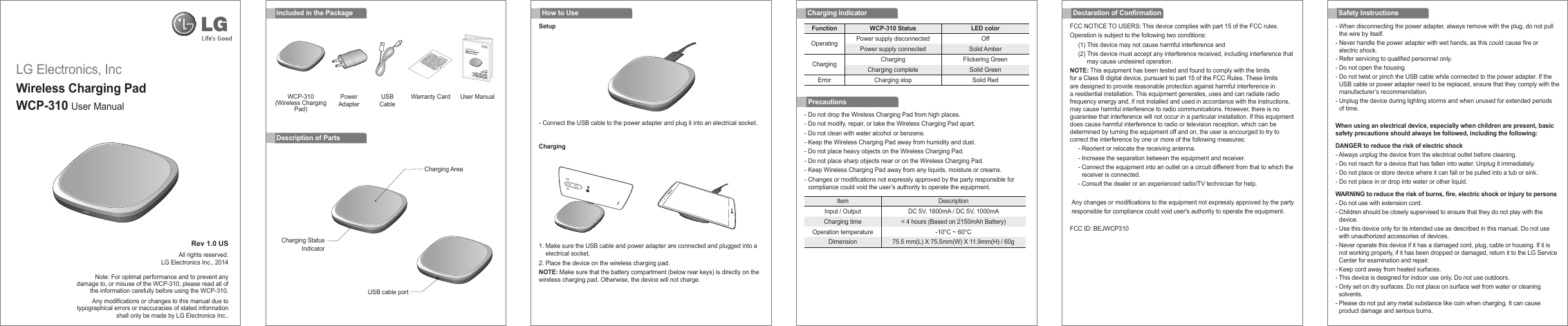 LG Electronics, IncWireless Charging PadWCP-310 User Manual Rev 1.0 USAll rights reserved.LG Electronics Inc., 2014Note: For optimal performance and to prevent any damage to, or misuse of the WCP-310, please read all of the information carefully before using the WCP-310.Any modications or changes to this manual due to typographical errors or inaccuracies of stated information shall only be made by LG Electronics Inc..- Do not drop the Wireless Charging Pad from high places.- Do not modify, repair, or take the Wireless Charging Pad apart.- Do not clean with water alcohol or benzene.- Keep the Wireless Charging Pad away from humidity and dust.- Do not place heavy objects on the Wireless Charging Pad.- Do not place sharp objects near or on the Wireless Charging Pad.- Keep Wireless Charging Pad away from any liquids, moisture or creams.-  Changes or modications not expressly approved by the party responsible for compliance could void the user’s authority to operate the equipment.Charging IndicatorIncluded in the PackageDescription of PartsFCC NOTICE TO USERS: This device complies with part 15 of the FCC rules.Operation is subject to the following two conditions:(1) This device may not cause harmful interference and(2)  This device must accept any interference received, including interference that may cause undesired operation.NOTE: This equipment has been tested and found to comply with the limits for a Class B digital device, pursuant to part 15 of the FCC Rules. These limits are designed to provide reasonable protection against harmful interference in a residential installation. This equipment generates, uses and can radiate radio frequency energy and, if not installed and used in accordance with the instructions, may cause harmful interference to radio communications. However, there is no guarantee that interference will not occur in a particular installation. If this equipment does cause harmful interference to radio or television reception, which can be determined by turning the equipment off and on, the user is encourged to try to correct the interference by one or more of the following measures:- Reorient or relocate the receiving antenna.- Increase the separation between the equipment and receiver.-  Connect the equipment into an outlet on a circuit different from that to which the receiver is connected.- Consult the dealer or an experienced radio/TV technician for help. Any changes or modifications to the equipment not expressly approved by the party responsible for compliance could void user&apos;s authority to operate the equipment. FCC ID: BEJWCP310-  When disconnecting the power adapter, always remove with the plug, do not pull the wire by itself.-  Never handle the power adapter with wet hands, as this could cause fire or electric shock.- Refer servicing to qualified personnel only.- Do not open the housing-  Do not twist or pinch the USB cable while connected to the power adapter. If the USB cable or power adapter need to be replaced, ensure that they comply with the manufacturer’s recommendation.-  Unplug the device during lighting storms and when unused for extended periods of time.When using an electrical device, especially when children are present, basic safety precautions should always be followed, including the following:DANGER to reduce the risk of electric shock- Always unplug the device from the electrical outlet before cleaning.- Do not reach for a device that has fallen into water. Unplug it immediately.- Do not place or store device where it can fall or be pulled into a tub or sink.- Do not place in or drop into water or other liquid.WARNING to reduce the risk of burns, re, electric shock or injury to persons-  Do not use with extension cord.-  Children should be closely supervised to ensure that they do not play with the device.-  Use this device only for its intended use as described in this manual. Do not use with unauthorized accessories of devices.-  Never operate this device if it has a damaged cord, plug, cable or housing. If it is not working properly, if it has been dropped or damaged, return it to the LG Service Center for examination and repair.- Keep cord away from heated surfaces.- This device is designed for indoor use only. Do not use outdoors.-  Only set on dry surfaces. Do not place on surface wet from water or cleaning solvents. -  Please do not put any metal substance like coin when charging. It can cause product damage and serious burns.Declaration of Conrmation Safety InstructionsHow to UseSetupChargingItem DescriptionInput / Output DC 5V, 1800mA / DC 5V, 1000mACharging time &lt; 4 hours (Based on 2150mAh Battery)Operation temperature -10°C ~ 60°CDimension 75.5 mm(L) X 75.5mm(W) X 11.9mm(H) / 60gFunction WCP-310 Status LED colorOperating Power supply disconnected OffPower supply connected Solid AmberCharging Charging Flickering GreenCharging complete Solid GreenError Charging stop Solid RedPrecautions1.  Make sure the USB cable and power adapter are connected and plugged into a electrical socket.2. Place the device on the wireless charging pad.NOTE: Make sure that the battery compartment (below rear keys) is directly on the wireless charging pad. Otherwise, the device will not charge.-  Connect the USB cable to the power adapter and plug it into an electrical socket.Charging AreaCharging StatusIndicatorUSB cable portWCP-310 (Wireless Charging Pad)Warranty CardPowerAdapterUSBCableUser Manual