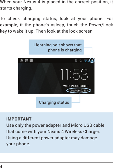 4 When your Nexus 4 is placed in the correct position, it starts charging.To check charging status, look at your phone. For example,  if  the  phone’s  asleep,  touch  the  Power/Lock key to wake it up. Then look at the lock screen:Lightning bolt shows that phone is charging Charging status IMPORTANT  Use only the power adapter and Micro USB cable that come with your Nexus 4 Wireless Charger. Using a different power adapter may damage your phone.