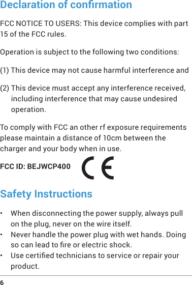 6 Declaration of conrmationFCC NOTICE TO USERS: This device complies with part 15 of the FCC rules.Operation is subject to the following two conditions:(1) This device may not cause harmful interference and(2)  This device must accept any interference received, including interference that may cause undesired operation. To comply with FCC an other rf exposure requirements please maintain a distance of 10cm between the charger and your body when in use.FCC ID: BEJWCP400Safety Instructions•  When disconnecting the power supply, always pull on the plug, never on the wire itself.•  Never handle the power plug with wet hands. Doing so can lead to re or electric shock.•  Use certied technicians to service or repair your product.