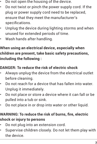  7•  Do not open the housing of the device.•  Do not twist or pinch the power supply cord. If the plug or power supply cord need to be replaced, ensure that they meet the manufacturer’s specications.•  Unplug the device during lighting storms and when unused for extended periods of time.•  Wash hands after handling.When using an electrical device, especially when children are present, take basic safety precautions, including the following :DANGER: To reduce the risk of electric shock•  Always unplug the device from the electrical outlet before cleaning.•  Do not reach for a device that has fallen into water. Unplug it immediately.•  Do not place or store a device where it can fall or be pulled into a tub or sink.•  Do not place in or drop into water or other liquid.WARNING: To reduce the risk of burns, re, electric shock or injury to persons•  Do not plug into an extension cord.•  Supervise children closely. Do not let them play with the device.