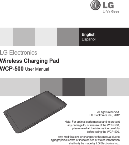 EnglishEspañolAll rights reserved.LG Electronics inc., 2012Note: For optimal performance and to preventany damage to, or misuse of the WCP-500,please read all the information carefullybefore using the WCP-500.Any modications or changes to this manual due totypographical errors or inaccuracies of stated informationshall only be made by LG Electronics Inc..LG ElectronicsWireless Charging PadWCP-500 User Manual