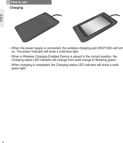 ENG2-  When the power supply is connected, the wireless charging pad (WCP-500) will turn on. The power Indicator will show a solid blue light.-  When a Wireless Charging Enabled Device is placed in the correct position, the Charging status LED indicator will change from solid orange to ickering green.-  When charging is completed, the Charging status LED indicator will show a solid green light.How to useCharging