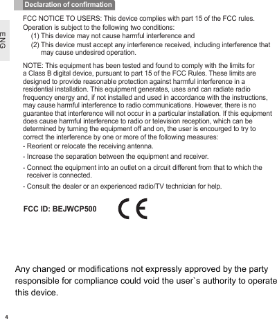 ENG4FCC NOTICE TO USERS: This device complies with part 15 of the FCC rules.Operation is subject to the following two conditions:(1) This device may not cause harmful interference and(2)  This device must accept any interference received, including interference that may cause undesired operation.NOTE: This equipment has been tested and found to comply with the limits for a Class B digital device, pursuant to part 15 of the FCC Rules. These limits are designed to provide reasonable protection against harmful interference in a residential installation. This equipment generates, uses and can radiate radio frequency energy and, if not installed and used in accordance with the instructions, may cause harmful interference to radio communications. However, there is no guarantee that interference will not occur in a particular installation. If this equipment does cause harmful interference to radio or television reception, which can be determined by turning the equipment off and on, the user is encourged to try to correct the interference by one or more of the following measures:-  Reorient or relocate the receiving antenna.-  Increase the separation between the equipment and receiver.-  Connect the equipment into an outlet on a circuit different from that to which the receiver is connected.-  Consult the dealer or an experienced radio/TV technician for help.Declaration of conrmationFCC ID: BEJWCP500Any changed or modifications not expressly approved by the party responsible for compliance could void the user`s authority to operate this device.