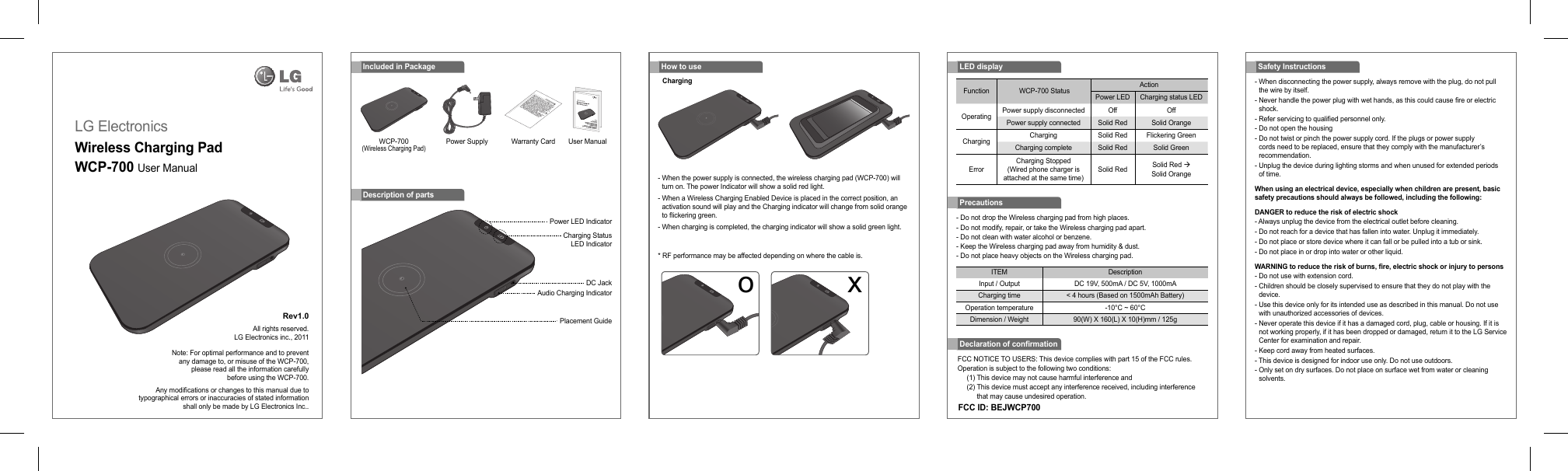 LG ElectronicsWireless Charging PadWCP-700 User Manual Rev1.0 All rights reserved.LG Electronics inc., 2011Note: For optimal performance and to preventany damage to, or misuse of the WCP-700,please read all the information carefullybefore using the WCP-700.Any modiﬁ cations or changes to this manual due totypographical errors or inaccuracies of stated informationshall only be made by LG Electronics Inc..- Do not drop the Wireless charging pad from high places.- Do not modify, repair, or take the Wireless charging pad apart.- Do not clean with water alcohol or benzene.- Keep the Wireless charging pad away from humidity &amp; dust.- Do not place heavy objects on the Wireless charging pad.PrecautionsITEM DescriptionInput / Output DC 19V, 500mA / DC 5V, 1000mACharging time &lt; 4 hours (Based on 1500mAh Battery)Operation temperature -10°C ~ 60°CDimension / Weight 90(W) X 160(L) X 10(H)mm / 125gIncluded in PackageWCP-700 (Wireless Charging Pad)Power Supply Warranty Card User ManualDescription of partsPower LED IndicatorCharging Status LED IndicatorDC JackAudio Charging IndicatorPlacement GuideFCC NOTICE TO USERS: This device complies with part 15 of the FCC rules.Operation is subject to the following two conditions:(1) This device may not cause harmful interference and(2)  This device must accept any interference received, including interference that may cause undesired operation.Declaration of conﬁ rmationFCC ID: BEJWCP700-  When disconnecting the power supply, always remove with the plug, do not pull the wire by itself.-  Never handle the power plug with wet hands, as this could cause ﬁ re or electric shock.- Refer servicing to qualiﬁ ed personnel only.- Do not open the housing-  Do not twist or pinch the power supply cord. If the plugs or power supply cords need to be replaced, ensure that they comply with the manufacturer’s recommendation.-  Unplug the device during lighting storms and when unused for extended periods of time.When using an electrical device, especially when children are present, basic safety precautions should always be followed, including the following:DANGER to reduce the risk of electric shock- Always unplug the device from the electrical outlet before cleaning.- Do not reach for a device that has fallen into water. Unplug it immediately.- Do not place or store device where it can fall or be pulled into a tub or sink.- Do not place in or drop into water or other liquid.WARNING to reduce the risk of burns, ﬁ re, electric shock or injury to persons- Do not use with extension cord.-  Children should be closely supervised to ensure that they do not play with the device.-  Use this device only for its intended use as described in this manual. Do not use with unauthorized accessories of devices.-  Never operate this device if it has a damaged cord, plug, cable or housing. If it is not working properly, if it has been dropped or damaged, return it to the LG Service Center for examination and repair.- Keep cord away from heated surfaces.- This device is designed for indoor use only. Do not use outdoors.-  Only set on dry surfaces. Do not place on surface wet from water or cleaning solvents.Safety InstructionsFunction  WCP-700 Status ActionPower LED Charging status LEDOperating Power supply disconnected Off OffPower supply connected Solid Red Solid OrangeCharging Charging Solid Red Flickering GreenCharging complete Solid Red Solid GreenErrorCharging Stopped (Wired phone charger is attached at the same time)Solid Red Solid Red Æ Solid OrangeLED display-  When the power supply is connected, the wireless charging pad (WCP-700) will turn on. The power Indicator will show a solid red light.-  When a Wireless Charging Enabled Device is placed in the correct position, an activation sound will play and the Charging indicator will change from solid orange to ﬂ ickering green.-  When charging is completed, the charging indicator will show a solid green light.*  RF performance may be affected depending on where the cable is.How to useChargingo x