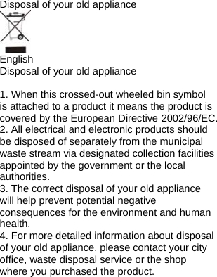 Disposal of your old appliance   English Disposal of your old appliance  1. When this crossed-out wheeled bin symbol is attached to a product it means the product is covered by the European Directive 2002/96/EC. 2. All electrical and electronic products should be disposed of separately from the municipal waste stream via designated collection facilities appointed by the government or the local authorities. 3. The correct disposal of your old appliance will help prevent potential negative consequences for the environment and human health. 4. For more detailed information about disposal of your old appliance, please contact your city office, waste disposal service or the shop where you purchased the product.  