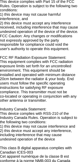 This device complies with Part 15 of the FCC Rules. Operation is subject to the following two conditions: 1) this device may not cause harmful interference, and 2) this device must accept any interference received, including interference that may cause undesired operation of the device of the device. FCC Caution: Any changes or modifications not expressly approved by the party responsible for compliance could void the user&apos;s authority to operate this equipment.  FCC RF Radiation Exposure Statement: This equipment complies with FCC radiation exposure limits set forth for an uncontrolled environment. This equipment should be installed and operated with minimum distance 20cm between the radiator &amp; your body. End users must follow the specific operating instructions for satisfying RF exposure compliance. This transmitter must not be  co-located or operating in conjunction with any other antenna or transmitter.  Industry Canada Statement: This device complies with RSS-210 of the Industry Canada Rules. Operation is subject to the following two conditions: 1) this device may not cause interference and 2) this device must accept any interference, including interference that may cause undesired operation of the device  This class B digital apparatus complies with Canadian ICES-003  Cet appareil numérique de la classe B est conforme á la norme NMB-003 du Canada 