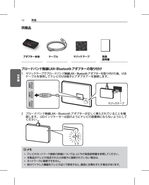 日本語 準備困った問題ネット続できトワーきないネット速度が メ yネ製品製品仕モデル寸法 （幅 x重量消費電インタセキュ環境 条件同梱品アダプター本体 ケーブル マジック テープ 取扱 説明書ブロードバンド無線LAN・Bluetooth アダプターの取り付け1  マジックテープでブロードバンド無線LAN・Bluetooth アダプターを取り付けた後、USBケーブルを使用してテレビのUSB端子にアダプタアーを接続します。 USB IN 1 USB IN 2 USB IN 3マジックテープ2  ブロードバンド無線LAN・Bluetooth アダプターが正しく挿入されていることを確認します。 LEDインジケーターは図のようにテレビの設置側にならないようにしてください。  メモ yテレビのネットワーク接続の詳細については、LG TVの取扱説明書を参照してください。 y本製品がテレビの指定されたUSB端子に接続されていない場合は、 yネットワークに接続できません。 y他のワイヤレス機器をテレビの近くで使用すると、通信に支障をきたす場合があります。
