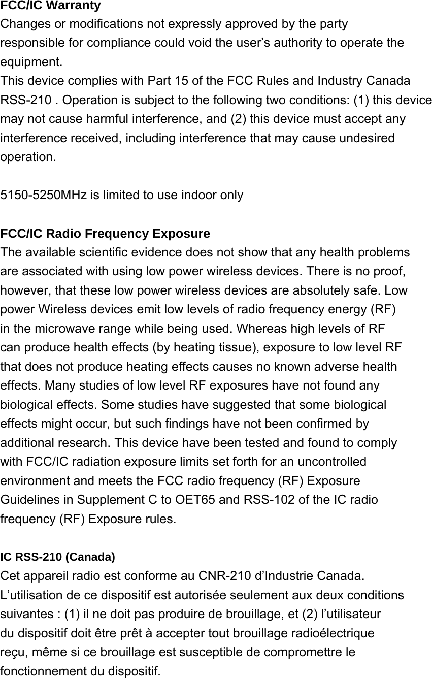 FCC/IC Warranty Changes or modifications not expressly approved by the party responsible for compliance could void the user’s authority to operate the equipment. This device complies with Part 15 of the FCC Rules and Industry Canada RSS-210 . Operation is subject to the following two conditions: (1) this device may not cause harmful interference, and (2) this device must accept any interference received, including interference that may cause undesired operation.  5150-5250MHz is limited to use indoor only  FCC/IC Radio Frequency Exposure The available scientific evidence does not show that any health problems are associated with using low power wireless devices. There is no proof, however, that these low power wireless devices are absolutely safe. Low power Wireless devices emit low levels of radio frequency energy (RF) in the microwave range while being used. Whereas high levels of RF can produce health effects (by heating tissue), exposure to low level RF that does not produce heating effects causes no known adverse health effects. Many studies of low level RF exposures have not found any biological effects. Some studies have suggested that some biological effects might occur, but such findings have not been confirmed by additional research. This device have been tested and found to comply with FCC/IC radiation exposure limits set forth for an uncontrolled environment and meets the FCC radio frequency (RF) Exposure Guidelines in Supplement C to OET65 and RSS-102 of the IC radio frequency (RF) Exposure rules.  IC RSS-210 (Canada) Cet appareil radio est conforme au CNR-210 d’Industrie Canada. L’utilisation de ce dispositif est autorisée seulement aux deux conditions suivantes : (1) il ne doit pas produire de brouillage, et (2) l’utilisateur du dispositif doit être prêt à accepter tout brouillage radioélectrique reçu, même si ce brouillage est susceptible de compromettre le fonctionnement du dispositif.   