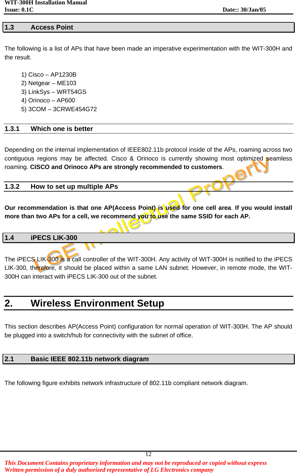 WIT-300H Installation Manual Issue: 0.1C              Date:: 30/Jan/05   This Document Contains proprietary information and may not be reproduced or copied without express   Written permission of a duly authorized representative of LG Electronics company 121.3 Access Point  The following is a list of APs that have been made an imperative experimentation with the WIT-300H and the result.    1) Cisco – AP1230B 2) Netgear – ME103 3) LinkSys – WRT54GS 4) Orinoco – AP600 5) 3COM – 3CRWE454G72  1.3.1  Which one is better    Depending on the internal implementation of IEEE802.11b protocol inside of the APs, roaming across two contiguous regions may be affected. Cisco &amp; Orinoco is currently showing most optimized seamless roaming. CISCO and Orinoco APs are strongly recommended to customers.   1.3.2  How to set up multiple APs    Our recommendation is that one AP(Access Point) is used for one cell area. If you would install more than two APs for a cell, we recommend you to use the same SSID for each AP.  1.4 iPECS LIK-300  The iPECS LIK-300 is a call controller of the WIT-300H. Any activity of WIT-300H is notified to the iPECS LIK-300, therefore, it should be placed within a same LAN subnet. However, in remote mode, the WIT-300H can interact with iPECS LIK-300 out of the subnet.    2.  Wireless Environment Setup  This section describes AP(Access Point) configuration for normal operation of WIT-300H. The AP should be plugged into a switch/hub for connectivity with the subnet of office.    2.1  Basic IEEE 802.11b network diagram  The following figure exhibits network infrastructure of 802.11b compliant network diagram.    