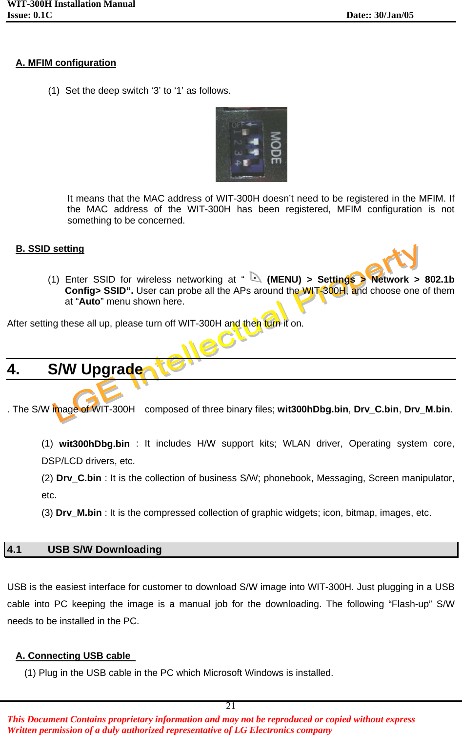WIT-300H Installation Manual Issue: 0.1C              Date:: 30/Jan/05   This Document Contains proprietary information and may not be reproduced or copied without express   Written permission of a duly authorized representative of LG Electronics company 21 A. MFIM configuration  (1)  Set the deep switch ‘3’ to ‘1’ as follows.    It means that the MAC address of WIT-300H doesn’t need to be registered in the MFIM. If the MAC address of the WIT-300H has been registered, MFIM configuration is not something to be concerned.  B. SSID setting  (1) Enter SSID for wireless networking at “   (MENU) &gt; Settings &gt; Network &gt; 802.1b Config&gt; SSID”. User can probe all the APs around the WIT-300H, and choose one of them at “Auto” menu shown here.  After setting these all up, please turn off WIT-300H and then turn it on.   4. S/W Upgrade  . The S/W image of WIT-300H    composed of three binary files; wit300hDbg.bin, Drv_C.bin, Drv_M.bin.   (1)  wit300hDbg.bin : It includes H/W support kits; WLAN driver, Operating system core, DSP/LCD drivers, etc. (2) Drv_C.bin : It is the collection of business S/W; phonebook, Messaging, Screen manipulator, etc. (3) Drv_M.bin : It is the compressed collection of graphic widgets; icon, bitmap, images, etc.  4.1  USB S/W Downloading    USB is the easiest interface for customer to download S/W image into WIT-300H. Just plugging in a USB cable into PC keeping the image is a manual job for the downloading. The following “Flash-up” S/W needs to be installed in the PC.    A. Connecting USB cable   (1) Plug in the USB cable in the PC which Microsoft Windows is installed. 