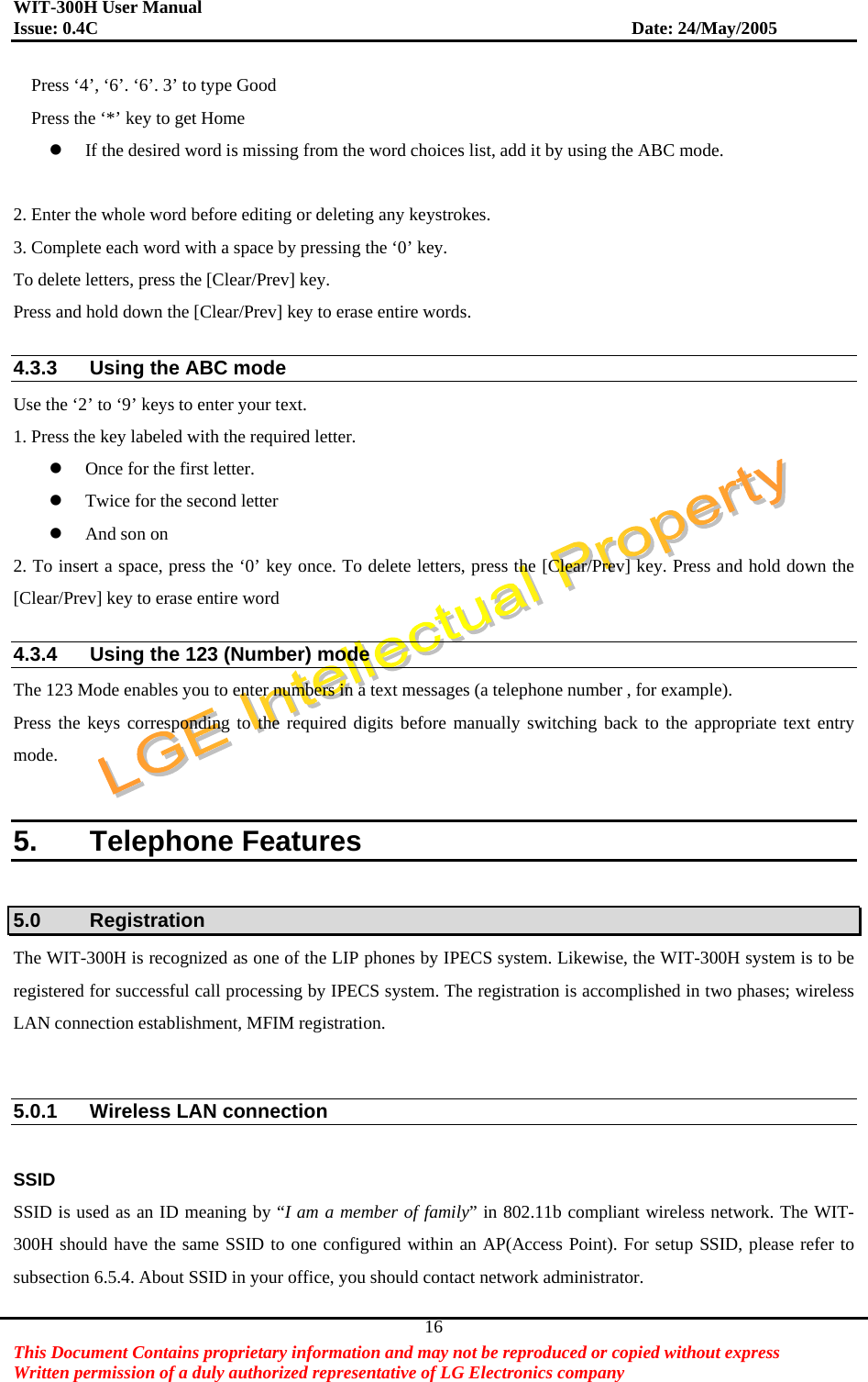 WIT-300H User Manual Issue: 0.4C                           Date: 24/May/2005   This Document Contains proprietary information and may not be reproduced or copied without express   Written permission of a duly authorized representative of LG Electronics company 16Press ‘4’, ‘6’. ‘6’. 3’ to type Good Press the ‘*’ key to get Home   If the desired word is missing from the word choices list, add it by using the ABC mode.  2. Enter the whole word before editing or deleting any keystrokes. 3. Complete each word with a space by pressing the ‘0’ key. To delete letters, press the [Clear/Prev] key. Press and hold down the [Clear/Prev] key to erase entire words.  4.3.3  Using the ABC mode Use the ‘2’ to ‘9’ keys to enter your text. 1. Press the key labeled with the required letter.   Once for the first letter.   Twice for the second letter   And son on 2. To insert a space, press the ‘0’ key once. To delete letters, press the [Clear/Prev] key. Press and hold down the [Clear/Prev] key to erase entire word  4.3.4  Using the 123 (Number) mode The 123 Mode enables you to enter numbers in a text messages (a telephone number , for example). Press the keys corresponding to the required digits before manually switching back to the appropriate text entry mode.  5. Telephone Features  5.0 Registration The WIT-300H is recognized as one of the LIP phones by IPECS system. Likewise, the WIT-300H system is to be registered for successful call processing by IPECS system. The registration is accomplished in two phases; wireless LAN connection establishment, MFIM registration.     5.0.1  Wireless LAN connection  SSID  SSID is used as an ID meaning by “I am a member of family” in 802.11b compliant wireless network. The WIT-300H should have the same SSID to one configured within an AP(Access Point). For setup SSID, please refer to subsection 6.5.4. About SSID in your office, you should contact network administrator.   