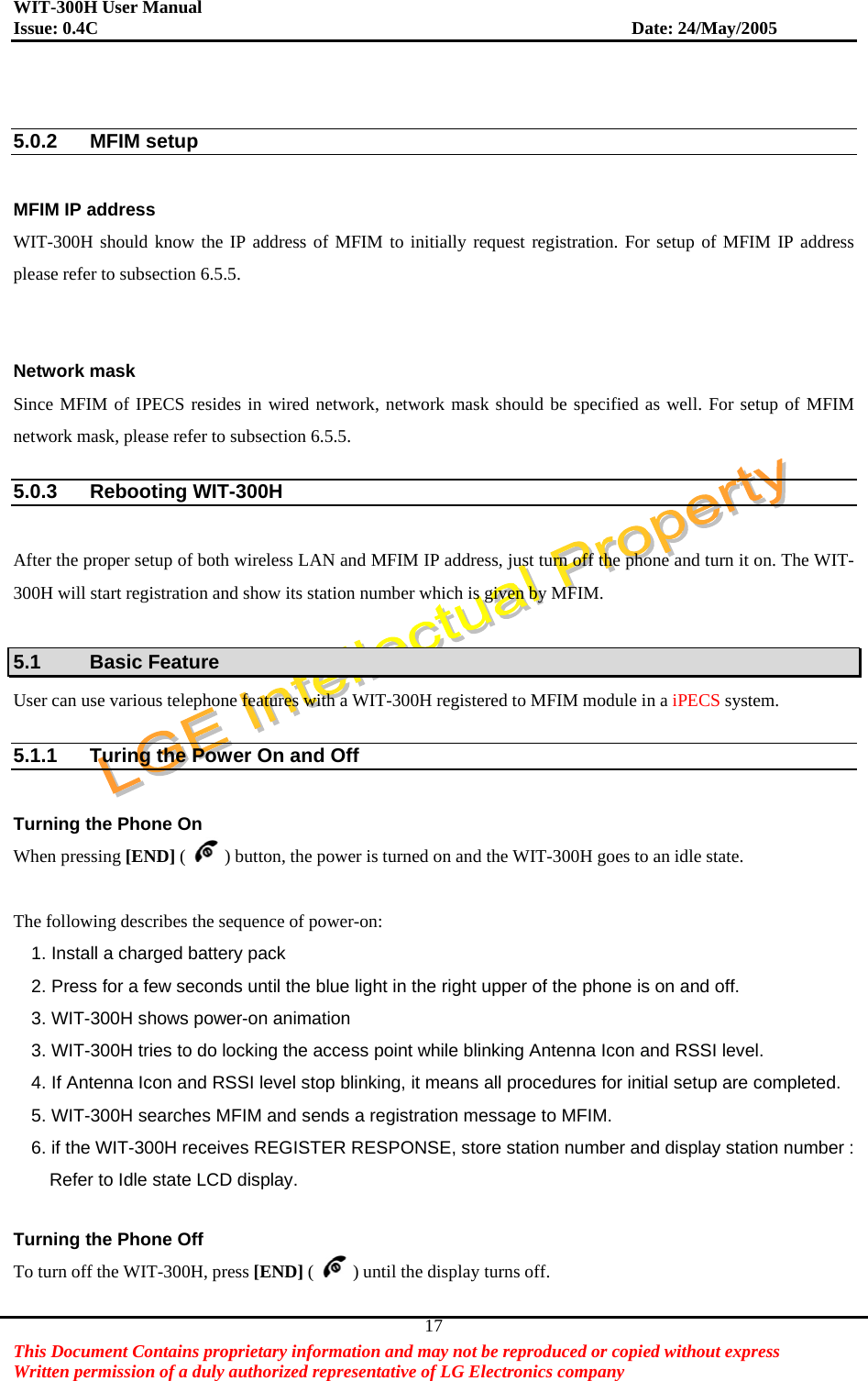 WIT-300H User Manual Issue: 0.4C                           Date: 24/May/2005   This Document Contains proprietary information and may not be reproduced or copied without express   Written permission of a duly authorized representative of LG Electronics company 17  5.0.2 MFIM setup  MFIM IP address   WIT-300H should know the IP address of MFIM to initially request registration. For setup of MFIM IP address please refer to subsection 6.5.5.   Network mask Since MFIM of IPECS resides in wired network, network mask should be specified as well. For setup of MFIM network mask, please refer to subsection 6.5.5.  5.0.3 Rebooting WIT-300H  After the proper setup of both wireless LAN and MFIM IP address, just turn off the phone and turn it on. The WIT-300H will start registration and show its station number which is given by MFIM.    5.1 Basic Feature User can use various telephone features with a WIT-300H registered to MFIM module in a iPECS system.  5.1.1  Turing the Power On and Off  Turning the Phone On When pressing [END] ( ) button, the power is turned on and the WIT-300H goes to an idle state.  The following describes the sequence of power-on: 1. Install a charged battery pack   2. Press for a few seconds until the blue light in the right upper of the phone is on and off. 3. WIT-300H shows power-on animation 3. WIT-300H tries to do locking the access point while blinking Antenna Icon and RSSI level. 4. If Antenna Icon and RSSI level stop blinking, it means all procedures for initial setup are completed. 5. WIT-300H searches MFIM and sends a registration message to MFIM. 6. if the WIT-300H receives REGISTER RESPONSE, store station number and display station number :       Refer to Idle state LCD display.  Turning the Phone Off To turn off the WIT-300H, press [END] ( ) until the display turns off.    