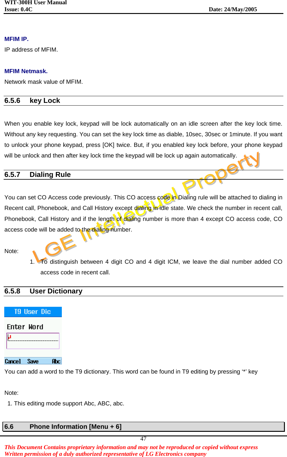 WIT-300H User Manual Issue: 0.4C                           Date: 24/May/2005   This Document Contains proprietary information and may not be reproduced or copied without express   Written permission of a duly authorized representative of LG Electronics company 47 MFIM IP. IP address of MFIM.    MFIM Netmask. Network mask value of MFIM.    6.5.6 key Lock  When you enable key lock, keypad will be lock automatically on an idle screen after the key lock time. Without any key requesting. You can set the key lock time as diable, 10sec, 30sec or 1minute. If you want to unlock your phone keypad, press [OK] twice. But, if you enabled key lock before, your phone keypad will be unlock and then after key lock time the keypad will be lock up again automatically.  6.5.7 Dialing Rule  You can set CO Access code previously. This CO access code in Dialing rule will be attached to dialing in Recent call, Phonebook, and Call History except dialing in idle state. We check the number in recent call, Phonebook, Call History and if the length of dialing number is more than 4 except CO access code, CO access code will be added to the dialing number.  Note: 1.  To distinguish between 4 digit CO and 4 digit ICM, we leave the dial number added CO access code in recent call.  6.5.8 User Dictionary   You can add a word to the T9 dictionary. This word can be found in T9 editing by pressing ‘*’ key  Note:   1. This editing mode support Abc, ABC, abc.  6.6  Phone Information [Menu + 6] 