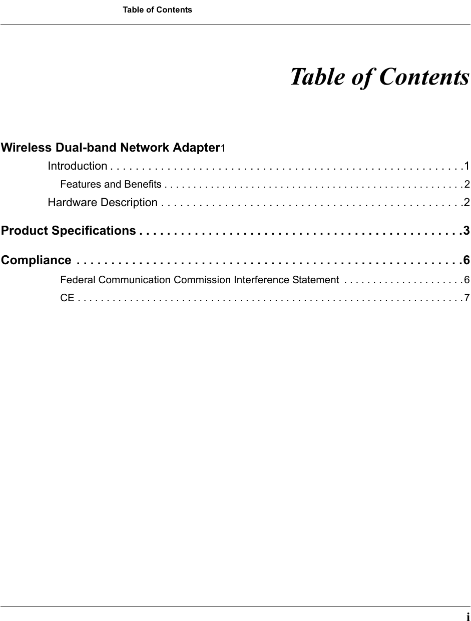 Table of Contents Table of ContentsWireless Dual-band Network Adapter1 Introduction . . . . . . . . . . . . . . . . . . . . . . . . . . . . . . . . . . . . . . . . . . . . . . . . . . . . . . . .1 Features and Benefits . . . . . . . . . . . . . . . . . . . . . . . . . . . . . . . . . . . . . . . . . . . . . . . . . . . . 2 Hardware Description . . . . . . . . . . . . . . . . . . . . . . . . . . . . . . . . . . . . . . . . . . . . . . . .2 Product Specifications . . . . . . . . . . . . . . . . . . . . . . . . . . . . . . . . . . . . . . . . . . . . . . .3 Compliance . . . . . . . . . . . . . . . . . . . . . . . . . . . . . . . . . . . . . . . . . . . . . . . . . . . . . . . .6 Federal Communication Commission Interference Statement  . . . . . . . . . . . . . . . . . . . . . 6 CE . . . . . . . . . . . . . . . . . . . . . . . . . . . . . . . . . . . . . . . . . . . . . . . . . . . . . . . . . . . . . . . . . . . 7 i