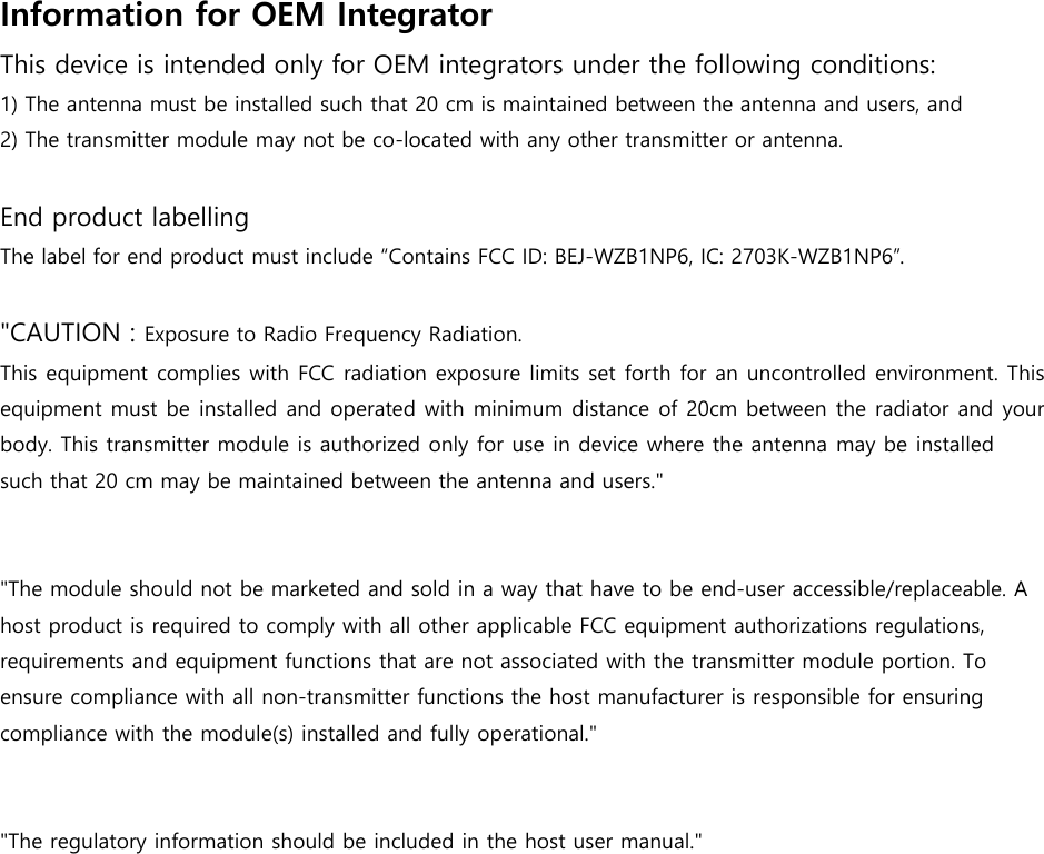 Information for OEM Integrator   This device is intended only for OEM integrators under the following conditions: 1) The antenna must be installed such that 20 cm is maintained between the antenna and users, and2) The transmitter module may not be co-located with any other transmitter or antenna.End product labelling The label for end product must include “Contains FCC ID: BEJ-WZB1NP6, IC: 2703K-WZB1NP6”. &quot;CAUTION : Exposure to Radio Frequency Radiation. This equipment complies with FCC radiation exposure limits set forth for an uncontrolled environment. This equipment must be installed and operated with minimum distance of 20cm between the radiator and your body. This transmitter module is authorized only for use in device where the antenna may be installed such that 20 cm may be maintained between the antenna and users.&quot;&quot;The module should not be marketed and sold in a way that have to be end-user accessible/replaceable. A host product is required to comply with all other applicable FCC equipment authorizations regulations, requirements and equipment functions that are not associated with the transmitter module portion. To ensure compliance with all non-transmitter functions the host manufacturer is responsible for ensuring compliance with the module(s) installed and fully operational.&quot;&quot;The regulatory information should be included in the host user manual.&quot;