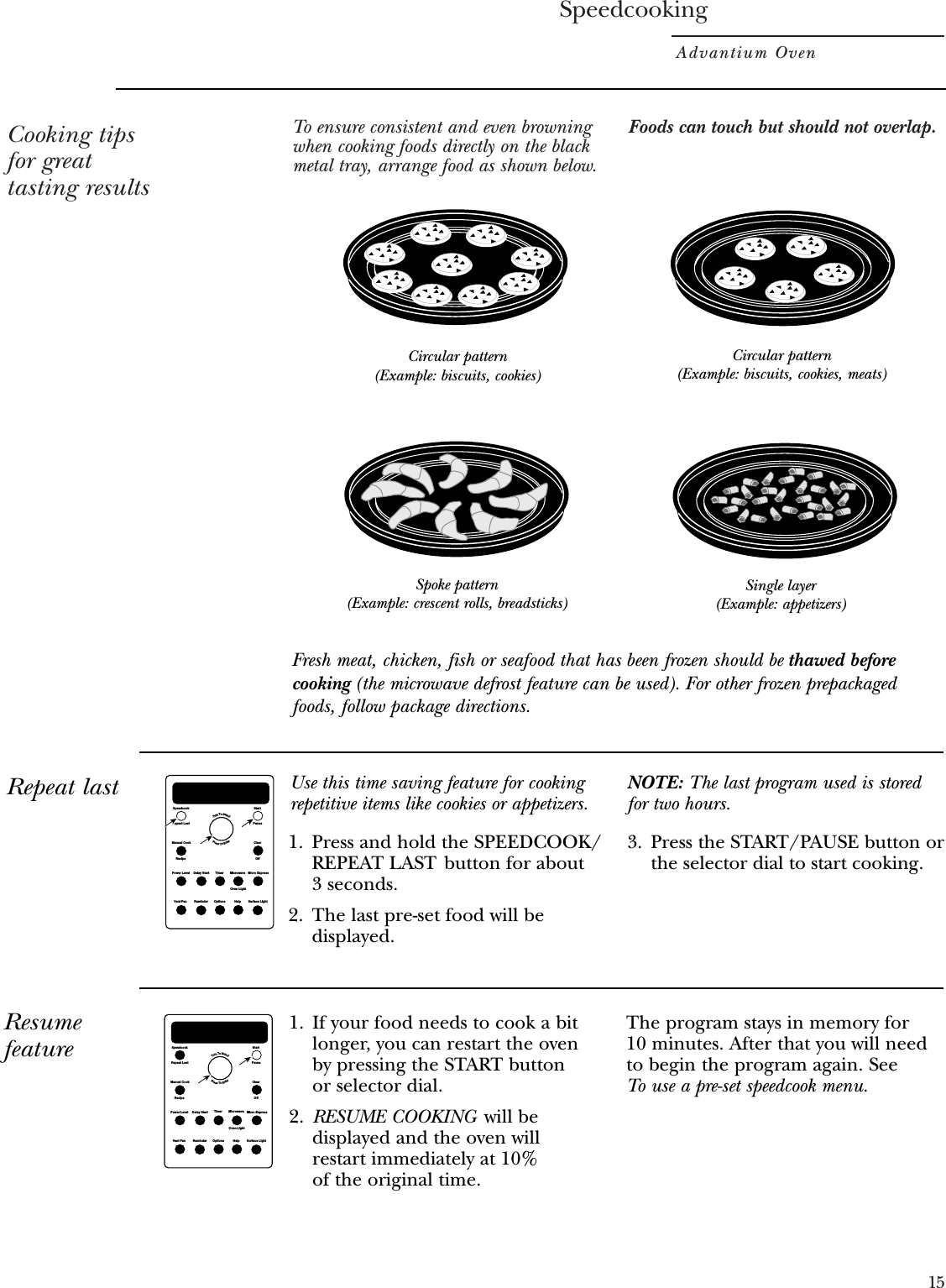 SpeedcookingAdvantium Oven15Cooking tipsfor greattasting resultsTo ensure consistent and even browningwhen cooking foods directly on the blackmetal tray, arrange food as shown below.Foods can touch but should not overlap.Circular pattern(Example: biscuits, cookies)Spoke pattern(Example: crescent rolls, breadsticks)Single layer(Example: appetizers)Circular pattern(Example: biscuits, cookies, meats)Repeat last1. Press and hold the SPEEDCOOK/REPEAT LAST button for about 3 seconds.2. The last pre-set food will bedisplayed.3. Press the START/PAUSE button orthe selector dial to start cooking.Repeat LastRecipeSpeedcookManual CookPower Level Micro ExpressMicrowaveTimerDelay StartVent Fan Surface LightHelpOptionsReminderClearOffStartPauseOven LightTurnToSelectPressToEnterUse this time saving feature for cookingrepetitive items like cookies or appetizers.NOTE: The last program used is storedfor two hours.Resumefeature1. If your food needs to cook a bitlonger, you can restart the oven by pressing the START button or selector dial.2. RESUME COOKING will bedisplayed and the oven will restart immediately at 10% of the original time.The program stays in memory for 10 minutes. After that you will needto begin the program again. See To use a pre-set speedcook menu.Repeat LastRecipeSpeedcookManual CookPower Level Micro ExpressMicrowaveTimerDelay StartVent Fan Surface LightHelpOptionsReminderClearOffStartPauseOven LightTurnToSelectPressToEnterFresh meat, chicken, fish or seafood that has been frozen should be thawed beforecooking (the microwave defrost feature can be used). For other frozen prepackagedfoods, follow package directions.