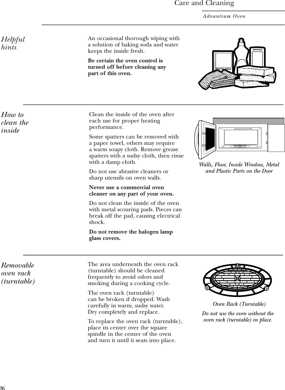 The area underneath the oven rack(turntable) should be cleanedfrequently to avoid odors andsmoking during a cooking cycle. The oven rack (turntable) can be broken if dropped. Washcarefully in warm, sudsy water. Dry completely and replace. To replace the oven rack (turntable),place its center over the squarespindle in the center of the oven and turn it until it seats into place.Care and CleaningAdvantium OvenHelpfulhintsClean the inside of the oven aftereach use for proper heatingperformance.Some spatters can be removed with a paper towel, others may require a warm soapy cloth. Remove greasyspatters with a sudsy cloth, then rinsewith a damp cloth.Do not use abrasive cleaners orsharp utensils on oven walls. Never use a commercial ovencleaner on any part of your oven.Do not clean the inside of the ovenwith metal scouring pads. Pieces canbreak off the pad, causing electricalshock.Do not remove the halogen lampglass covers.An occasional thorough wiping witha solution of baking soda and waterkeeps the inside fresh. Be certain the oven control is turned off before cleaning any part of this oven.Walls, Floor, Inside Window, Metaland Plastic Parts on the DoorDo not use the oven without theoven rack (turntable) in place.How toclean theinsideRemovableoven rack(turntable)Oven Rack (Turntable)36