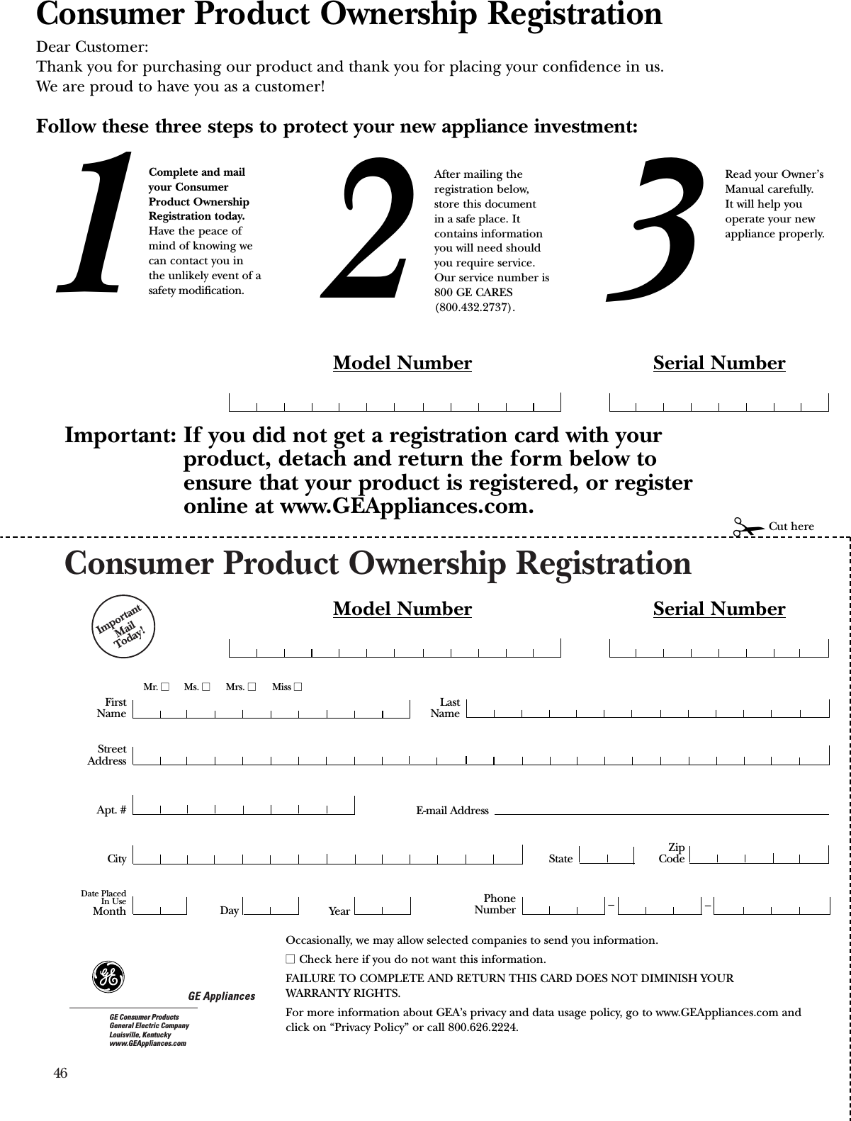 46Consumer Product Ownership RegistrationImportantMail Today!GE Consumer ProductsGeneral Electric CompanyLouisville, Kentuckywww.GEAppliances.comFirstNameMr. ■■Ms. ■■Mrs. ■■Miss ■■StreetAddressCity StateDate PlacedIn UseMonth Day YearZipCodeApt. #LastNamePhoneNumber __Consumer Product Ownership RegistrationDear Customer:Thank you for purchasing our product and thank you for placing your confidence in us. We are proud to have you as a customer!Follow these three steps to protect your new appliance investment:Important: If you did not get a registration card with yourproduct, detach and return the form below toensure that your product is registered, or registeronline at www.GEAppliances.com.123Model Number Serial Number✁Cut hereComplete and mailyour ConsumerProduct OwnershipRegistration today.Have the peace ofmind of knowing wecan contact you inthe unlikely event of asafety modification.After mailing theregistration below, store this document in a safe place. Itcontains informationyou will need should you require service. Our service number is800 GE CARES (800.432.2737).Read your Owner’sManual carefully.It will help youoperate your newappliance properly. Model Number Serial NumberE-mail AddressOccasionally, we may allow selected companies to send you information.■■ Check here if you do not want this information.FAILURE TO COMPLETE AND RETURN THIS CARD DOES NOT DIMINISH YOUR WARRANTY RIGHTS.For more information about GEA’s privacy and data usage policy, go to www.GEAppliances.com and click on “Privacy Policy” or call 800.626.2224.