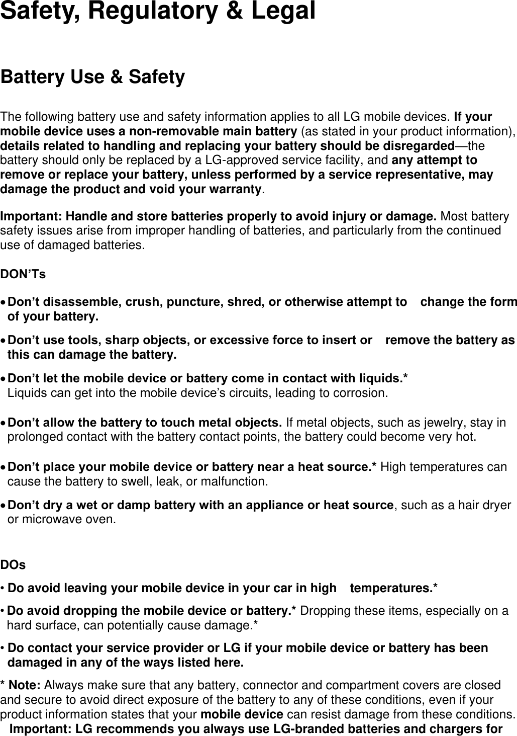 Safety, Regulatory &amp; Legal Battery Use &amp; Safety The following battery use and safety information applies to all LG mobile devices. If your mobile device uses a non-removable main battery (as stated in your product information), details related to handling and replacing your battery should be disregarded—the battery should only be replaced by a LG-approved service facility, and any attempt to remove or replace your battery, unless performed by a service representative, may damage the product and void your warranty. Important: Handle and store batteries properly to avoid injury or damage. Most battery safety issues arise from improper handling of batteries, and particularly from the continued use of damaged batteries.  DON’Ts  Don’t disassemble, crush, puncture, shred, or otherwise attempt to change the form of your battery.    Don’t use tools, sharp objects, or excessive force to insert or remove the battery as this can damage the battery.    Don’t let the mobile device or battery come in contact with liquids.*  Liquids can get into the mobile device’s circuits, leading to corrosion.   Don’t allow the battery to touch metal objects. If metal objects, such as jewelry, stay in prolonged contact with the battery contact points, the battery could become very hot.   Don’t place your mobile device or battery near a heat source.* High temperatures can cause the battery to swell, leak, or malfunction.    Don’t dry a wet or damp battery with an appliance or heat source, such as a hair dryer or microwave oven.  DOs   • Do avoid leaving your mobile device in your car in high temperatures.* • Do avoid dropping the mobile device or battery.* Dropping these items, especially on a hard surface, can potentially cause damage.* • Do contact your service provider or LG if your mobile device or battery has been damaged in any of the ways listed here.  * Note: Always make sure that any battery, connector and compartment covers are closed and secure to avoid direct exposure of the battery to any of these conditions, even if your product information states that your mobile device can resist damage from these conditions. Important: LG recommends you always use LG-branded batteries and chargers for 
