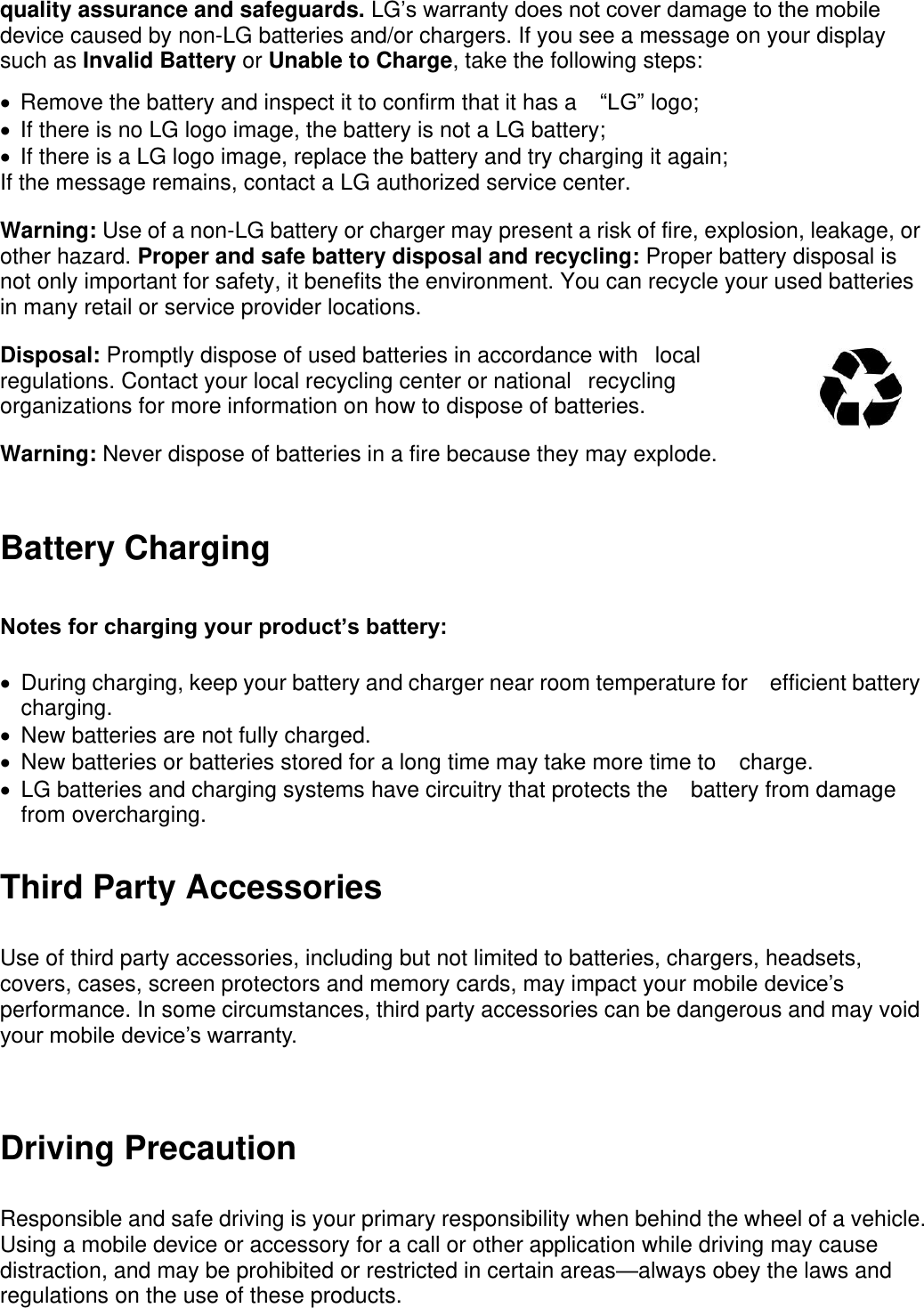 quality assurance and safeguards. LG’s warranty does not cover damage to the mobile device caused by non-LG batteries and/or chargers. If you see a message on your display such as Invalid Battery or Unable to Charge, take the following steps:   Remove the battery and inspect it to confirm that it has a “LG” logo;     If there is no LG logo image, the battery is not a LG battery;     If there is a LG logo image, replace the battery and try charging it again;   If the message remains, contact a LG authorized service center.   Warning: Use of a non-LG battery or charger may present a risk of fire, explosion, leakage, or other hazard. Proper and safe battery disposal and recycling: Proper battery disposal is not only important for safety, it benefits the environment. You can recycle your used batteries in many retail or service provider locations.   Disposal: Promptly dispose of used batteries in accordance withlocal regulations. Contact your local recycling center or nationalrecycling organizations for more information on how to dispose of batteries. Warning: Never dispose of batteries in a fire because they may explode. Battery Charging Notes for charging your product’s battery:     During charging, keep your battery and charger near room temperature for efficient battery charging.   New batteries are not fully charged.     New batteries or batteries stored for a long time may take more time to charge.     LG batteries and charging systems have circuitry that protects the battery from damage from overcharging. Third Party Accessories Use of third party accessories, including but not limited to batteries, chargers, headsets, covers, cases, screen protectors and memory cards, may impact your mobile device’s performance. In some circumstances, third party accessories can be dangerous and may void your mobile device’s warranty.  Driving Precaution Responsible and safe driving is your primary responsibility when behind the wheel of a vehicle. Using a mobile device or accessory for a call or other application while driving may cause distraction, and may be prohibited or restricted in certain areas—always obey the laws and regulations on the use of these products.  