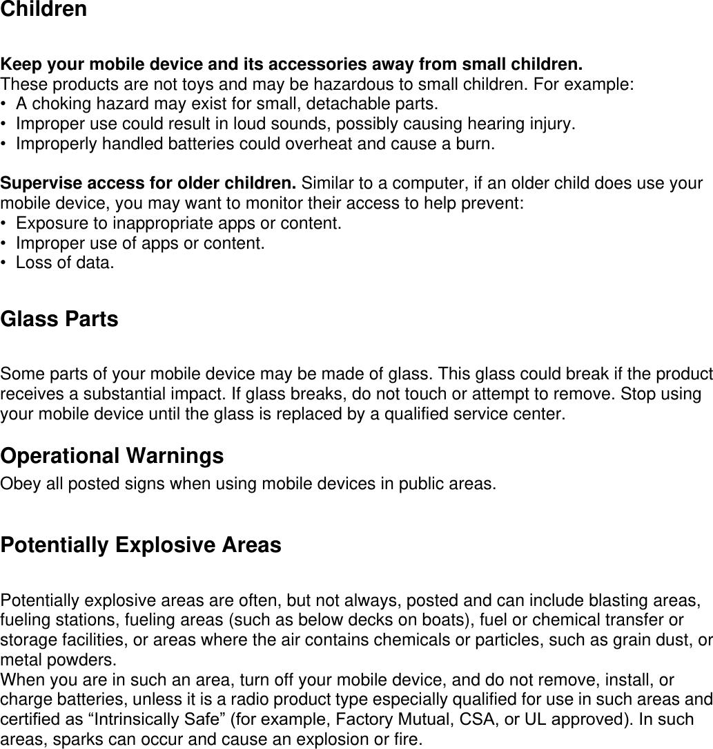 Children   Keep your mobile device and its accessories away from small children. These products are not toys and may be hazardous to small children. For example: •  A choking hazard may exist for small, detachable parts. •  Improper use could result in loud sounds, possibly causing hearing injury. •  Improperly handled batteries could overheat and cause a burn.  Supervise access for older children. Similar to a computer, if an older child does use your mobile device, you may want to monitor their access to help prevent:   •  Exposure to inappropriate apps or content. •  Improper use of apps or content. •  Loss of data. Glass Parts Some parts of your mobile device may be made of glass. This glass could break if the product receives a substantial impact. If glass breaks, do not touch or attempt to remove. Stop using your mobile device until the glass is replaced by a qualified service center.   Operational Warnings Obey all posted signs when using mobile devices in public areas. Potentially Explosive Areas Potentially explosive areas are often, but not always, posted and can include blasting areas, fueling stations, fueling areas (such as below decks on boats), fuel or chemical transfer or storage facilities, or areas where the air contains chemicals or particles, such as grain dust, or metal powders. When you are in such an area, turn off your mobile device, and do not remove, install, or charge batteries, unless it is a radio product type especially qualified for use in such areas and certified as “Intrinsically Safe” (for example, Factory Mutual, CSA, or UL approved). In such areas, sparks can occur and cause an explosion or fire.     