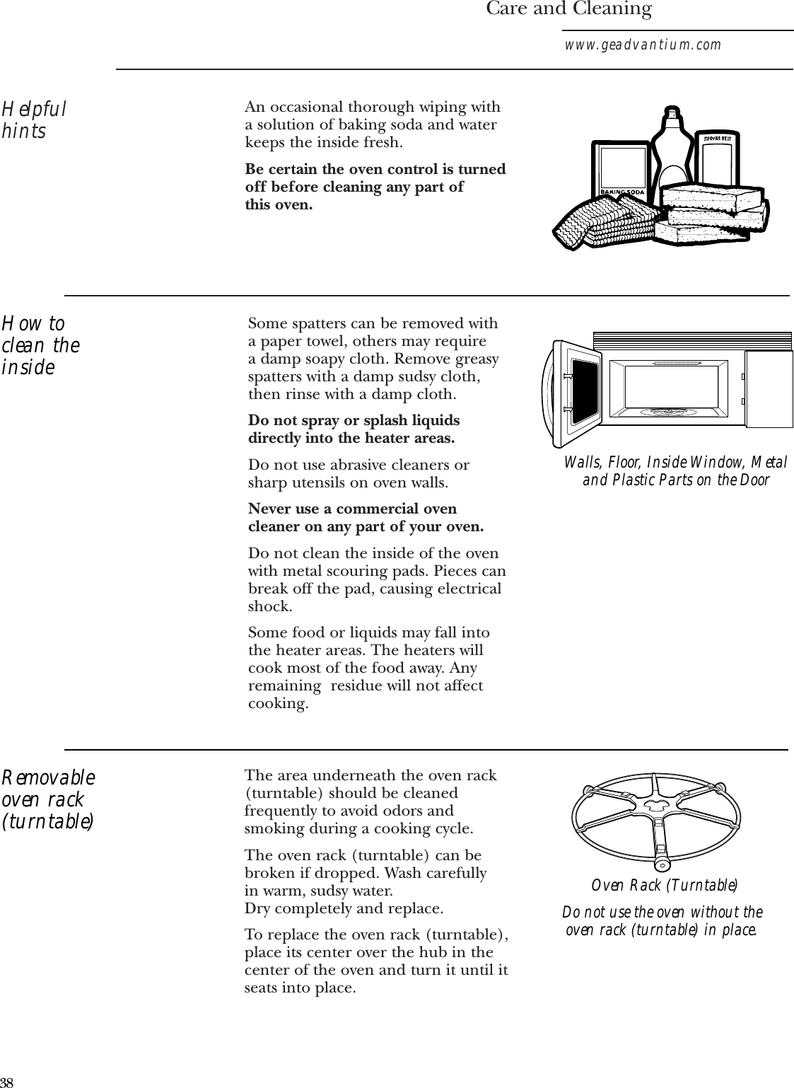 The area underneath the oven rack(turntable) should be cleanedfrequently to avoid odors andsmoking during a cooking cycle. The oven rack (turntable) can bebroken if dropped. Wash carefully in warm, sudsy water. Dry completely and replace. To replace the oven rack (turntable),place its center over the hub in thecenter of the oven and turn it until itseats into place.Care and Cleaningwww.geadvantium.comHelpfulhintsSome spatters can be removed with a paper towel, others may require a damp soapy cloth. Remove greasyspatters with a damp sudsy cloth,then rinse with a damp cloth.Do not spray or splash liquidsdirectly into the heater areas.Do not use abrasive cleaners orsharp utensils on oven walls. Never use a commercial ovencleaner on any part of your oven.Do not clean the inside of the ovenwith metal scouring pads. Pieces canbreak off the pad, causing electricalshock.Some food or liquids may fall intothe heater areas. The heaters willcook most of the food away. Anyremaining  residue will not affectcooking.An occasional thorough wiping witha solution of baking soda and waterkeeps the inside fresh. Be certain the oven control is turnedoff before cleaning any part of this oven.Walls, Floor, Inside Window, Metaland Plastic Parts on the DoorDo not use the oven without theoven rack (turntable) in place.How toclean theinsideRemovableoven rack(turntable)Oven Rack (Turntable)38