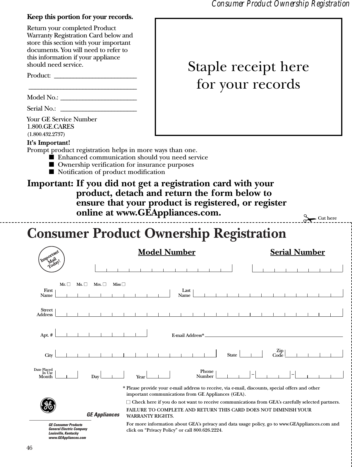 46Consumer Product Ownership RegistrationImportantMail Today!GE AppliancesGE Consumer ProductsGeneral Electric CompanyLouisville, Kentuckywww.GEAppliances.comFirstNameMr. ■■Ms. ■■Mrs. ■■Miss ■■StreetAddressCity StateDate PlacedIn UseMonth Day YearZipCodeApt. #LastNamePhoneNumber __Consumer Product Ownership RegistrationImportant: If you did not get a registration card with your product, detach and return the form below to ensure that your product is registered, or registeronline at www.GEAppliances.com. ✁Cut hereModel Number Serial NumberE-mail Address*Keep this portion for your records.Return your completed ProductWarranty Registration Card below andstore this section with your importantdocuments. You will need to refer tothis information if your applianceshould need service.Product: ____________________________________________________________Model No.: ________________________Serial No.: ________________________Your GE Service Number1.800.GE.CARES(1.800.432.2737)It’s Important!Prompt product registration helps in more ways than one.■Enhanced communication should you need service■Ownership verification for insurance purposes■Notification of product modificationStaple receipt here for your records* Please provide your e-mail address to receive, via e-mail, discounts, special offers and otherimportant communications from GE Appliances (GEA).■■ Check here if you do not want to receive communications from GEA’s carefully selected partners.FAILURE TO COMPLETE AND RETURN THIS CARD DOES NOT DIMINISH YOUR WARRANTY RIGHTS.For more information about GEA’s privacy and data usage policy, go to www.GEAppliances.com andclick on “Privacy Policy” or call 800.626.2224.