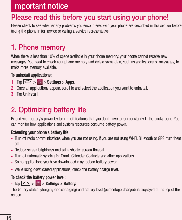 16Important noticePlease check to see whether any problems you encountered with your phone are described in this section before taking the phone in for service or calling a service representative.1. Phone memory When there is less than 10% of space available in your phone memory, your phone cannot receive new messages. You need to check your phone memory and delete some data, such as applications or messages, to make more memory available.To uninstall applications:1   Tap   &gt;   &gt; Settings &gt; Apps.2   Once all applications appear, scroll to and select the application you want to uninstall.3   Tap Uninstall.2. Optimizing battery lifeExtend your battery&apos;s power by turning off features that you don&apos;t have to run constantly in the background. You can monitor how applications and system resources consume battery power.Extending your phone&apos;s battery life:•  Turn off radio communications when you are not using. If you are not using Wi-Fi, Bluetooth or GPS, turn them off.•  Reduce screen brightness and set a shorter screen timeout.•  Turn off automatic syncing for Gmail, Calendar, Contacts and other applications.•  Some applications you have downloaded may reduce battery power.•  While using downloaded applications, check the battery charge level.To check the battery power level:•  Tap   &gt;   &gt; Settings &gt; Battery.The battery status (charging or discharging) and battery level (percentage charged) is displayed at the top of the screen.Please read this before you start using your phone!