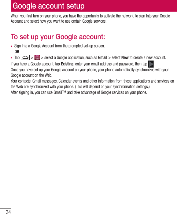 34Google account setupWhen you first turn on your phone, you have the opportunity to activate the network, to sign into your Google Account and select how you want to use certain Google services. To set up your Google account: •  Sign into a Google Account from the prompted set-up screen. OR •  Tap   &gt;   &gt; select a Google application, such as Gmail &gt; select New to create a new account. If you have a Google account, tap Existing, enter your email address and password, then tap  .Once you have set up your Google account on your phone, your phone automatically synchronizes with your Google account on the Web.Your contacts, Gmail messages, Calendar events and other information from these applications and services on the Web are synchronized with your phone. (This will depend on your synchronization settings.)After signing in, you can use Gmail™ and take advantage of Google services on your phone.