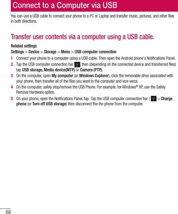 68You can use a USB cable to connect your phone to a PC or Laptop and transfer music, pictures, and other files in both directions.Transfer user contents via a computer using a USB cable.Related settings Settings &gt; Device &gt; Storage &gt; Menu &gt; USB computer connection1   Connect your phone to a computer using a USB cable. Then open the Android phone&apos;s Notiﬁ cations Panel. 2   Tap the USB computer connection bar  , then (depending on the connected device and transferred ﬁ les) tap USB storage, Media device(MTP) or Camera (PTP). 3   On the computer, open My computer (or Windows Explorer), click the removable drive associated with your phone, then transfer all of the ﬁ les you want to the computer and vice versa.4   On the computer, safely stop/remove the USB Phone. For example, for Windows® XP, use the Safely Remove Hardware option. 5   On your phone, open the Notiﬁ cations Panel, tap  Tap the USB computer connection bar (   &gt; Charge phone (or Turn off USB storage) then disconnect the the phone from the computer.Connect to a Computer via USB