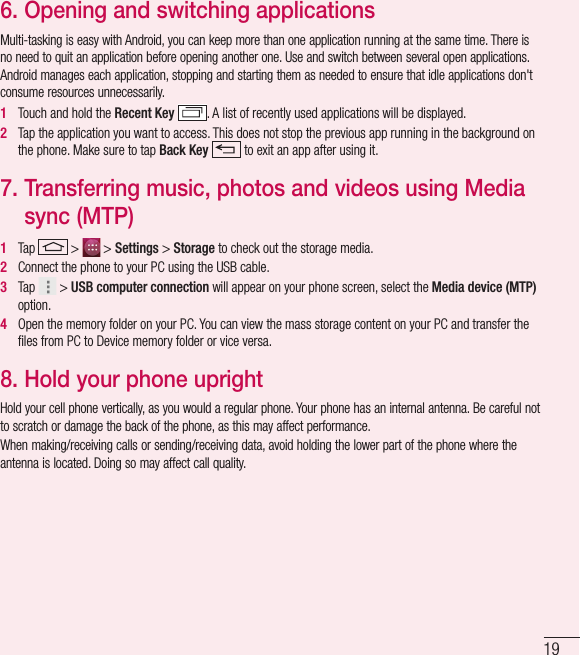 196.  Opening and switching applicationsMulti-tasking is easy with Android, you can keep more than one application running at the same time. There is no need to quit an application before opening another one. Use and switch between several open applications. Android manages each application, stopping and starting them as needed to ensure that idle applications don&apos;t consume resources unnecessarily.1   Touch and hold the Recent Key . A list of recently used applications will be displayed.2   Tap the application you want to access. This does not stop the previous app running in the background on the phone. Make sure to tap Back Key  to exit an app after using it.7.  Transferring music, photos and videos using Media sync (MTP)1   Tap   &gt;   &gt; Settings &gt; Storage to check out the storage media. 2   Connect the phone to your PC using the USB cable.3   Tap   &gt; USB computer connection will appear on your phone screen, select the Media device (MTP) option.4   Open the memory folder on your PC. You can view the mass storage content on your PC and transfer the ﬁ les from PC to Device memory folder or vice versa.8.  Hold your phone uprightHold your cell phone vertically, as you would a regular phone. Your phone has an internal antenna. Be careful not to scratch or damage the back of the phone, as this may affect performance.When making/receiving calls or sending/receiving data, avoid holding the lower part of the phone where the antenna is located. Doing so may affect call quality.