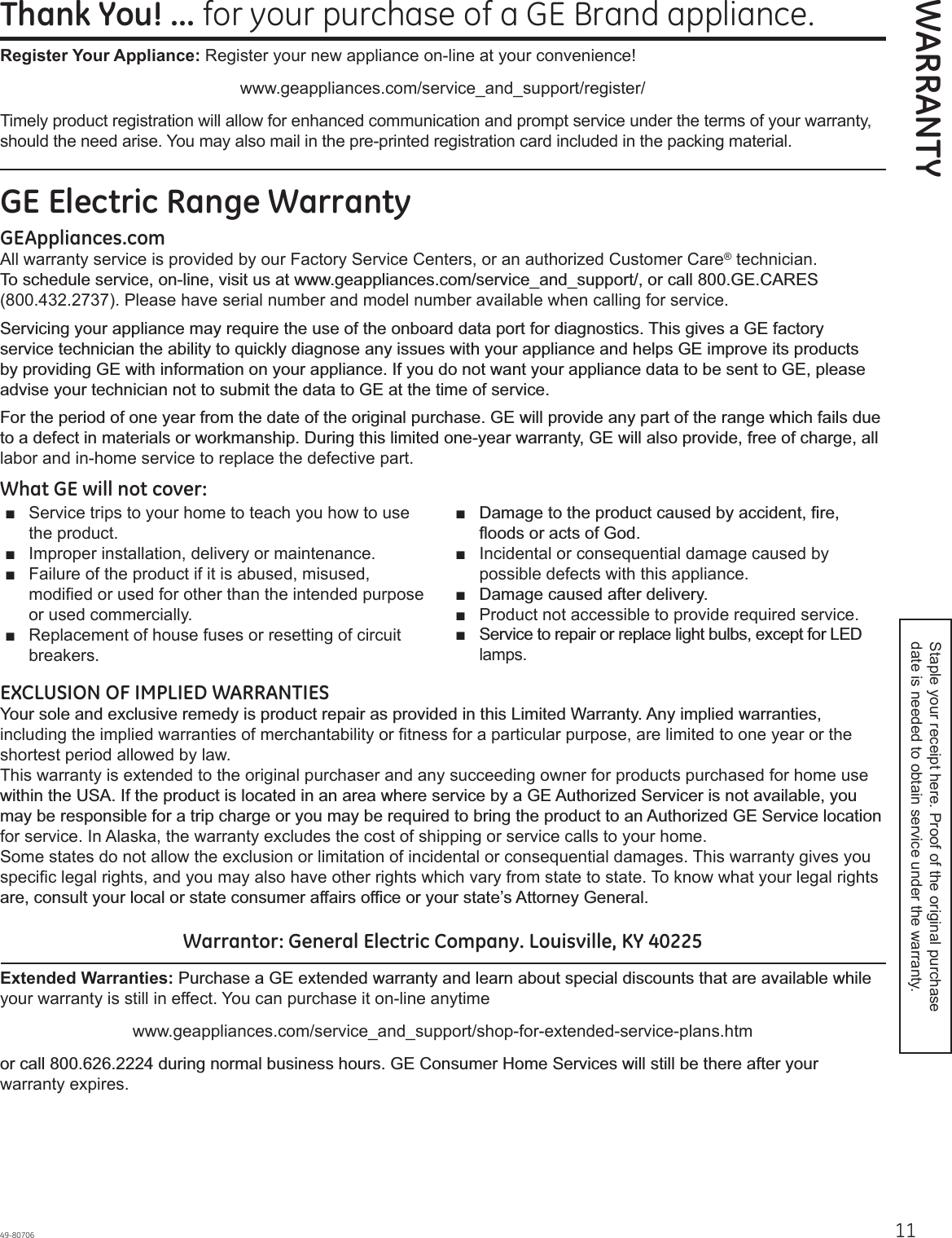 1149-80706Thank You! ... for your purchase of a GE Brand appliance.WARRANTYGE Electric Range WarrantyGEAppliances.comAll warranty service is provided by our Factory Service Centers, or an authorized Customer Care® technician. 7RVFKHGXOHVHUYLFHRQOLQHYLVLWXVDWZZZJHDSSOLDQFHVFRPVHUYLFHBDQGBVXSSRUWRUFDOO*(&amp;$5(6(800.432.2737). Please have serial number and model number available when calling for service.6HUYLFLQJ\RXUDSSOLDQFHPD\UHTXLUHWKHXVHRIWKHRQERDUGGDWDSRUWIRUGLDJQRVWLFV7KLVJLYHVD*(IDFWRU\VHUYLFHWHFKQLFLDQWKHDELOLW\WRTXLFNO\GLDJQRVHDQ\LVVXHVZLWK\RXUDSSOLDQFHDQGKHOSV*(LPSURYHLWVSURGXFWVE\SURYLGLQJ*(ZLWKLQIRUPDWLRQRQ\RXUDSSOLDQFH,I\RXGRQRWZDQW\RXUDSSOLDQFHGDWDWREHVHQWWR*(SOHDVHDGYLVH\RXUWHFKQLFLDQQRWWRVXEPLWWKHGDWDWR*(DWWKHWLPHRIVHUYLFH)RUWKHSHULRGRIRQH\HDUIURPWKHGDWHRIWKHRULJLQDOSXUFKDVH*(ZLOOSURYLGHDQ\SDUWRIWKHUDQJHZKLFKIDLOVGXHWRDGHIHFWLQPDWHULDOVRUZRUNPDQVKLS&apos;XULQJWKLVOLPLWHGRQH\HDUZDUUDQW\*(ZLOODOVRSURYLGHIUHHRIFKDUJHDOOlabor and in-home service to replace the defective part.What GE will not cover:Ŷ Service trips to your home to teach you how to use the product. Ŷ Improper installation, delivery or maintenance. Ŷ Failure of the product if it is abused, misused, modified or used for other than the intended purpose or used commercially. Ŷ Replacement of house fuses or resetting of circuit breakers. Ŷ &apos;DPDJHWRWKHSURGXFWFDXVHGE\DFFLGHQWILUHIORRGVRUDFWVRI*RGŶ Incidental or consequential damage caused by possible defects with this appliance. Ŷ &apos;DPDJHFDXVHGDIWHUGHOLYHU\Ŷ Product not accessible to provide required service.Ŷ 6HUYLFHWRUHSDLURUUHSODFHOLJKWEXOEVH[FHSWIRU/(&apos;lamps.EXCLUSION OF IMPLIED WARRANTIES&lt;RXUVROHDQGH[FOXVLYHUHPHG\LVSURGXFWUHSDLUDVSURYLGHGLQWKLV/LPLWHG:DUUDQW\$Q\LPSOLHGZDUUDQWLHVincluding the implied warranties of merchantability or fitness for a particular purpose, are limited to one year or the shortest period allowed by law. This warranty is extended to the original purchaser and any succeeding owner for products purchased for home use ZLWKLQWKH86$,IWKHSURGXFWLVORFDWHGLQDQDUHDZKHUHVHUYLFHE\D*($XWKRUL]HG6HUYLFHULVQRWDYDLODEOH\RXPD\EHUHVSRQVLEOHIRUDWULSFKDUJHRU\RXPD\EHUHTXLUHGWREULQJWKHSURGXFWWRDQ$XWKRUL]HG*(6HUYLFHORFDWLRQfor service. In Alaska, the warranty excludes the cost of shipping or service calls to your home. Some states do not allow the exclusion or limitation of incidental or consequential damages. This warranty gives you specific legal rights, and you may also have other rights which vary from state to state. To know what your legal rights DUHFRQVXOW\RXUORFDORUVWDWHFRQVXPHUDIIDLUVRIILFHRU\RXUVWDWH¶V$WWRUQH\*HQHUDOWarrantor: General Electric Company. Louisville, KY 40225Extended Warranties:3XUFKDVHD*(H[WHQGHGZDUUDQW\DQGOHDUQDERXWVSHFLDOGLVFRXQWVWKDWDUHDYDLODEOHZKLOHyour warranty is still in effect. You can purchase it on-line anytimewww.geappliances.com/service_and_support/shop-for-extended-service-plans.htmRUFDOOGXULQJQRUPDOEXVLQHVVKRXUV*(&amp;RQVXPHU+RPH6HUYLFHVZLOOVWLOOEHWKHUHDIWHU\RXUwarranty expires.Register Your Appliance: Register your new appliance on-line at your convenience! www.geappliances.com/service_and_support/register/Timely product registration will allow for enhanced communication and prompt service under the terms of your warranty, should the need arise. You may also mail in the pre-printed registration card included in the packing material.Staple your receipt here. Proof of the original purchase date is needed to obtain service under the warranty.