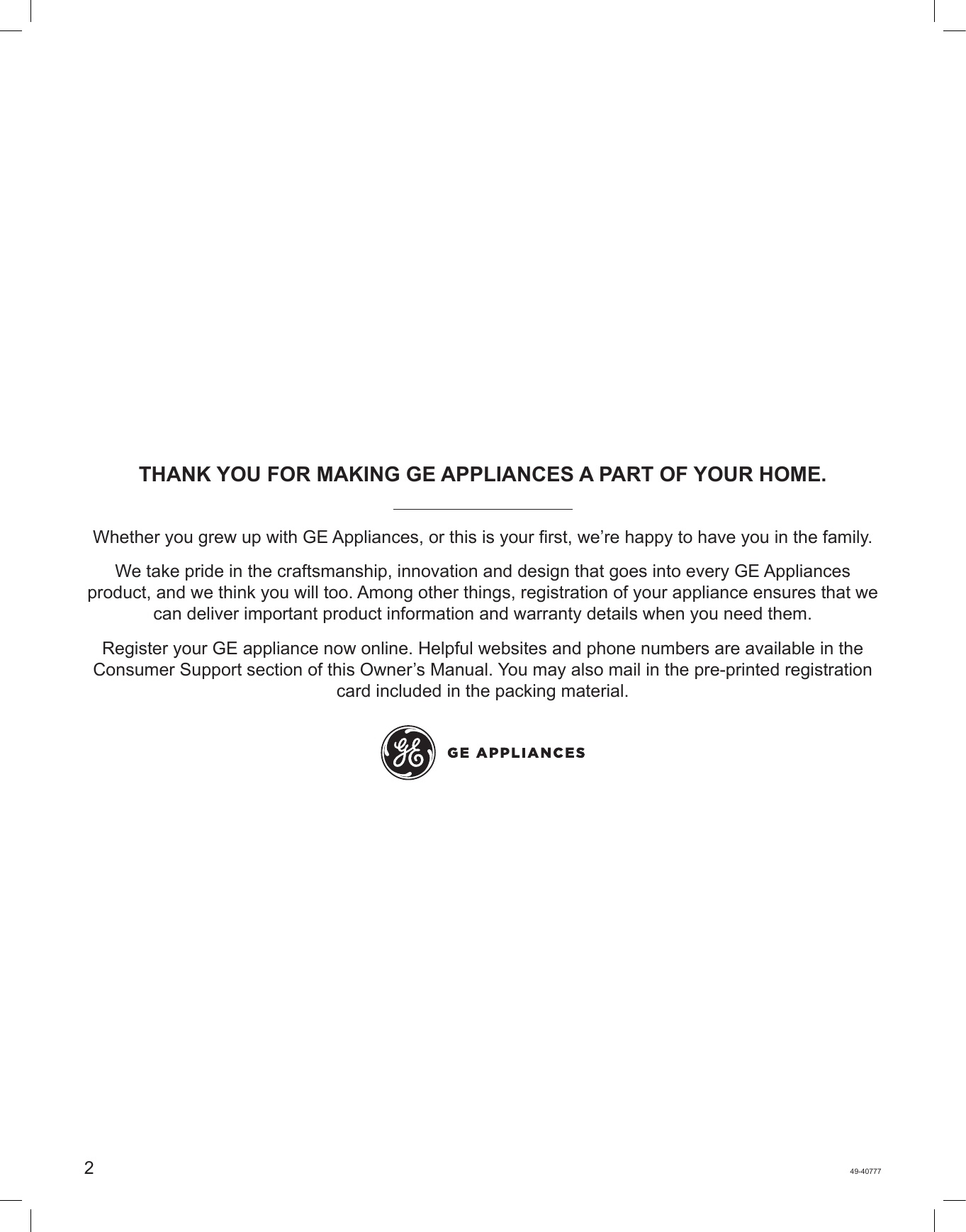 249-40777THANK YOU FOR MAKING GE APPLIANCES A PART OF YOUR HOME.Whether you grew up with GE Appliances, or this is your first, we’re happy to have you in the family. We take pride in the craftsmanship, innovation and design that goes into every GE Appliances product, and we think you will too. Among other things, registration of your appliance ensures that we can deliver important product information and warranty details when you need them. Register your GE appliance now online. Helpful websites and phone numbers are available in the Consumer Support section of this Owner’s Manual. You may also mail in the pre-printed registration card included in the packing material.