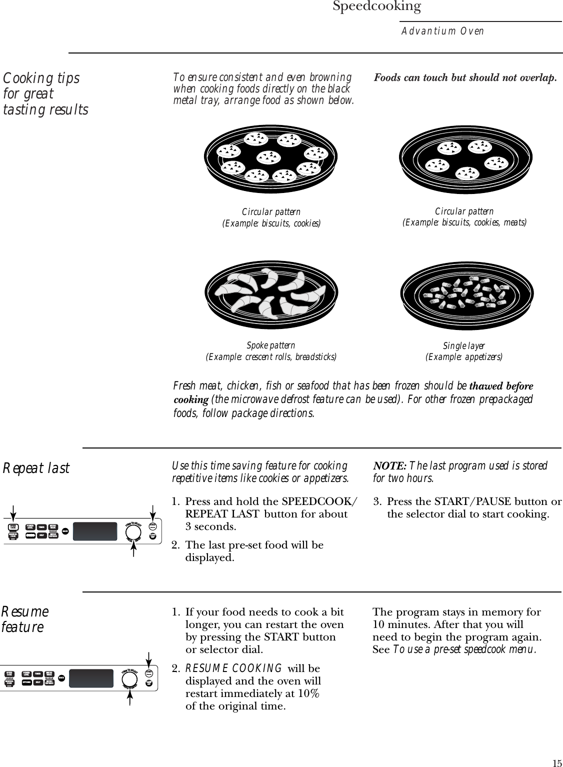 SpeedcookingAdvantium Oven15Cooking tipsfor greattasting resultsTo ensure consistent and even browningwhen cooking foods directly on the blackmetal tray, arrange food as shown below.Foods can touch but should not overlap.Circular pattern(Example: biscuits, cookies)Spoke pattern(Example: crescent rolls, breadsticks) Single layer(Example: appetizers)Circular pattern(Example: biscuits, cookies, meats)Repeat last1. Press and hold the SPEEDCOOK/REPEAT LAST button for about 3 seconds.2. The last pre-set food will bedisplayed.3. Press the START/PAUSE button orthe selector dial to start cooking.Use this time saving feature for cookingrepetitive items like cookies or appetizers. NOTE: The last program used is storedfor two hours.Resumefeature1. If your food needs to cook a bitlonger, you can restart the oven by pressing the START button or selector dial.2. RESUME COOKING will bedisplayed and the oven will restart immediately at 10% of the original time.The program stays in memory for 10 minutes. After that you will need to begin the program again. See To use a pre-set speedcook menu.Fresh meat, chicken, fish or seafood that has been frozen should be thawed beforecooking (the microwave defrost feature can be used). For other frozen prepackagedfoods, follow package directions.TURNTOSELECTPRESSTOENTERSTARTPAUSECLEAROFFBACKPOWERLEVELMANUALCOOK OPTIONSOPTIONSTIMERHELPMICROWAVEMICROEXPRESSOVEN LIGHTRECIPESPEEDCOOKOPTIONSTURNTOSELECTPRESSTOENTERSTARTPAUSECLEAROFFBACKPOWERLEVELSPEEDCOOKMANUALCOOK OPTIONSTIMERHELPMICROWAVEMICROEXPRESSREPEAT LAST OVEN LIGHTRECIPE