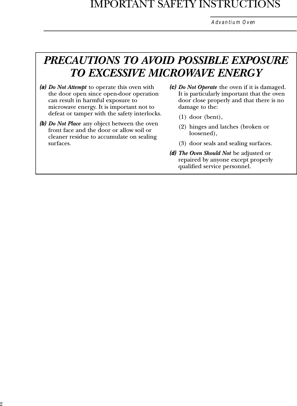 2PRECAUTIONS TO AVOID POSSIBLE EXPOSURETO EXCESSIVE MICROWAVE ENERGY(a) Do Not Attempt to operate this oven withthe door open since open-door operationcan result in harmful exposure tomicrowave energy. It is important not todefeat or tamper with the safety interlocks.(b) Do Not Place any object between the ovenfront face and the door or allow soil orcleaner residue to accumulate on sealingsurfaces.(c) Do Not Operate the oven if it is damaged. It is particularly important that the ovendoor close properly and that there is nodamage to the:(1) door (bent),(2)  hinges and latches (broken orloosened),(3)  door seals and sealing surfaces.(d) The Oven Should Not be adjusted orrepaired by anyone except properlyqualified service personnel.Advantium OvenIMPORTANT SAFETY INSTRUCTIONS
