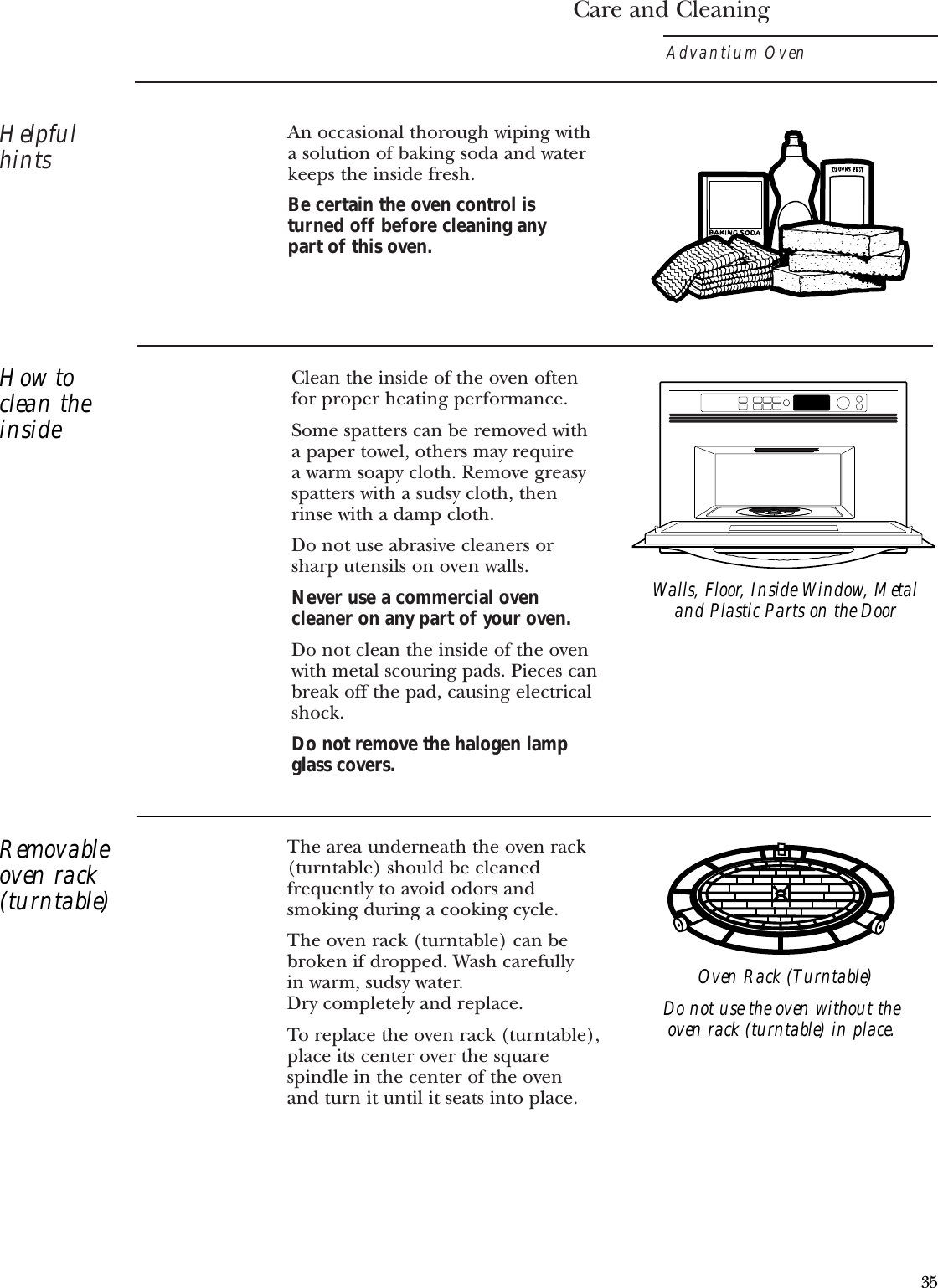 The area underneath the oven rack(turntable) should be cleanedfrequently to avoid odors andsmoking during a cooking cycle. The oven rack (turntable) can bebroken if dropped. Wash carefully in warm, sudsy water. Dry completely and replace. To replace the oven rack (turntable),place its center over the squarespindle in the center of the oven and turn it until it seats into place.Care and CleaningAdvantium OvenHelpfulhintsClean the inside of the oven oftenfor proper heating performance.Some spatters can be removed with a paper towel, others may require a warm soapy cloth. Remove greasyspatters with a sudsy cloth, then rinse with a damp cloth.Do not use abrasive cleaners orsharp utensils on oven walls. Never use a commercial ovencleaner on any part of your oven.Do not clean the inside of the ovenwith metal scouring pads. Pieces canbreak off the pad, causing electricalshock.Do not remove the halogen lampglass covers.An occasional thorough wiping witha solution of baking soda and waterkeeps the inside fresh. Be certain the oven control is turned off before cleaning any part of this oven.Walls, Floor, Inside Window, Metaland Plastic Parts on the DoorDo not use the oven without theoven rack (turntable) in place.How toclean theinsideRemovableoven rack(turntable)Oven Rack (Turntable)35