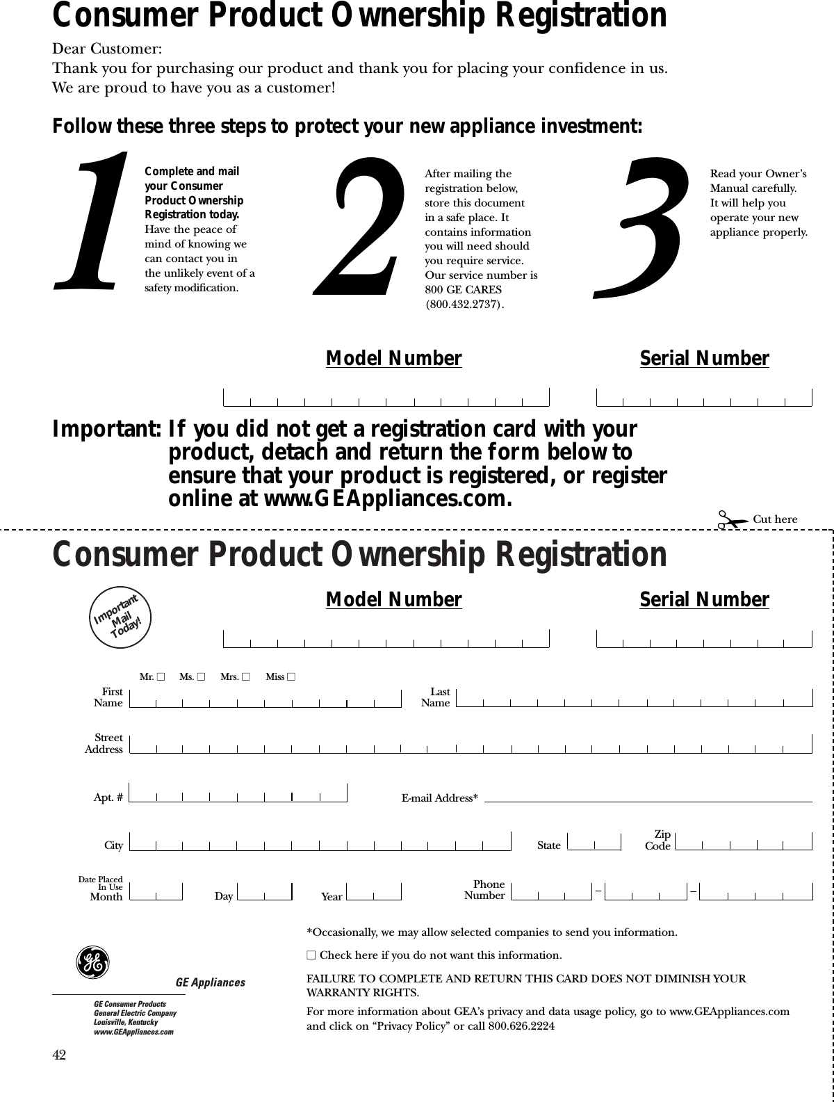 42Consumer Product Ownership RegistrationImportantMail Today!GE Consumer ProductsGeneral Electric CompanyLouisville, Kentuckywww.GEAppliances.comFirstNameMr. ■■Ms. ■■Mrs. ■■Miss ■■StreetAddressCity StateDate PlacedIn UseMonth Day YearZipCodeApt. #LastNamePhoneNumber __Consumer Product Ownership RegistrationDear Customer:Thank you for purchasing our product and thank you for placing your confidence in us. We are proud to have you as a customer!Follow these three steps to protect your new appliance investment:Important: If you did not get a registration card with yourproduct, detach and return the form below toensure that your product is registered, or registeronline at www.GEAppliances.com.123Model Number Serial Number✁Cut hereComplete and mailyour ConsumerProduct OwnershipRegistration today.Have the peace ofmind of knowing wecan contact you inthe unlikely event of asafety modification.After mailing theregistration below, store this document in a safe place. Itcontains informationyou will need should you require service. Our service number is800 GE CARES (800.432.2737).Read your Owner’sManual carefully.It will help youoperate your newappliance properly. Model Number Serial NumberE-mail Address**Occasionally, we may allow selected companies to send you information.■■ Check here if you do not want this information.FAILURE TO COMPLETE AND RETURN THIS CARD DOES NOT DIMINISH YOUR WARRANTY RIGHTS.For more information about GEA’s privacy and data usage policy, go to www.GEAppliances.com and click on “Privacy Policy” or call 800.626.2224
